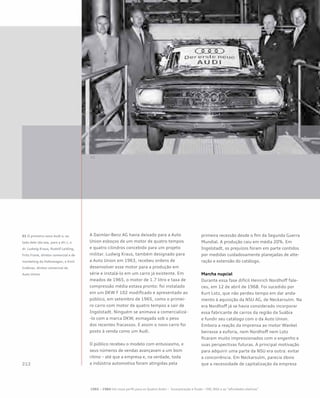 A Daimler-Benz AG havia deixado para a Auto
Union esboços de um motor de quatro tempos
e quatro cilindros concebido para um projeto
militar. Ludwig Kraus, também designado para
a Auto Union em 1963, recebeu ordens de
desenvolver esse motor para a produção em
série e instalá-lo em um carro já existente. Em
meados de 1965, o motor de 1.7 litro e taxa de
compressão média estava pronto: foi instalado
em um DKW F 102 modificado e apresentado ao
público, em setembro de 1965, como o primei-
ro carro com motor de quatro tempos a sair de
Ingolstadt. Ninguém se animava a comercializá-
-lo com a marca DKW, esmagada sob o peso
dos recentes fracassos. E assim o novo carro foi
posto à venda como um Audi.
O público recebeu o modelo com entusiasmo, e
seus números de vendas avançavam a um bom
ritmo – até que a empresa e, na verdade, toda
a indústria automotiva foram atingidas pela
primeira recessão desde o fim da Segunda Guerra
Mundial. A produção caiu em média 20%. Em
Ingolstadt, os prejuízos foram em parte contidos
por medidas cuidadosamente planejadas de alte-
ração e extensão do catálogo.
Marcha nupcial
Durante essa fase difícil Heinrich Nordhoff fale-
ceu, em 12 de abril de 1968. Foi sucedido por
Kurt Lotz, que não perdeu tempo em dar anda-
mento à aquisição da NSU AG, de Neckarsulm. Na
era Nordhoff já se havia considerado incorporar
essa fabricante de carros da região da Suábia
e fundir seu catálogo com o da Auto Union.
Embora a reação da imprensa ao motor Wankel
beirasse a euforia, nem Nordhoff nem Lotz
ficaram muito impressionados com o engenho e
suas perspectivas futuras. A principal motivação
para adquirir uma parte da NSU era outra: evitar
a concorrência. Em Neckarsulm, parecia óbvio
que a necessidade de capitalização da empresa
01 O primeiro novo Audi e, ao
lado dele (da esq. para a dir.), o
dr. Ludwig Kraus, Rudolf Leiding,
Fritz Frank, diretor comercial e de
marketing da Volkswagen, e Emil
Gräbner, diretor comercial da
Auto Union
1965 – 1984 Um novo perfil para os Quatro Anéis – Incorporação e fusão – VW, NSU e as “afinidades eletivas”
 