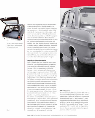 construir um complexo de edifícios exclusivo para
o Departamento Técnico. A iniciativa partira do
diretor técnico da empresa, o dr. Ludwig Kraus, que,
nas reuniões com a administração do grupo, vinha
defendendo incansavelmente a ideia de que a Audi
deveria ter suas próprias instalações de desenvolvi-
mento. Nos anos seguintes, sua visão de longo prazo
seria cabalmente confirmada. Muitas das ideias
concebidas e desenvolvidas para a produção em série
em Ingolstadt manifestaram-se não apenas nos
modelos Audi, mas também em vários modelos VW.
A cooperação entre as áreas de pesquisa, desenvolvi-
mento e produção tornou-se muito mais intensa.
Ao mesmo tempo, o setor comercial também passou
por uma reestruturação. Em meados dos anos 1970
estava consolidada uma rede conjunta de concessio-
nárias VW/Audi, mas com liberdade suficiente para
que a Audi desenvolvesse sua própria imagem.
Os produtos nos primeiros anos
Após o primeiro novo Audi entrar em produção no
outono de 1965, foi possível identificar claramen-
te os rumos que o desenvolvimento de produtos
tomaria. A ideia era que esse primeiro Audi se
tornasse a matriz de toda uma família de carros,
começando por uma perua baseada no DKW F 102
já praticamente pronta para produção. Esse trabalho
preparatório foi, então, transferido para a Audi. Nas
propagandas, o novo motor de quatro tempos des-
ses modelos era sempre descrito como um propulsor
de compressão média, embora em termos estrita-
mente técnicos essa definição fosse imprecisa, ou
mesmo enganosa. A princípio, o termo foi cunhado
para indicar que a taxa de compressão ficava entre
a de um motor a gasolina e a de um motor a diesel.
Em outras palavras, o motor tinha uma taxa de com-
pressão extraordinariamente alta para um motor a
gasolina e era, por isso, mais eficiente.
Foi como se os compradores estivessem apenas
esperando que a empresa desse adeus ao motor de
dois tempos: 16 mil unidades do novo Audi foram
produzidas nos três primeiros meses de fabrica-
ção. Suas características técnicas serviram de base
para uma diversificada gama de modelos, não
apenas com estilos de carroceria distintos, mas
sobretudo com várias opções de potência.
A família cresce
Quando o novo Audi foi lançado em 1965, não ca-
recia de uma designação específica. Mais tarde, à
medida que a família de modelos ia surgindo, ele
foi denominado Audi 72, em referência à quan-
tidade de horsepowers que gerava (equivalente
a 73 cv). A versão perua apareceu na primavera
de 1966 e foi anunciada como “Variant”, termo
usado pela VW. O modelo sedã foi disponibiliza-
do com duas ou quatro portas e com um pacote
opcional de itens luxuosos.
01 Com o banco traseiro rebatido,
a perua Audi 75 Variant oferecia
um espaço fora de série
1965 – 1984 Um novo perfil para os Quatro Anéis – Incorporação e fusão – VW, NSU e as “afinidades eletivas”
 