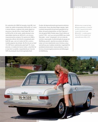 Em setembro de 1966 foi lançado o Audi 80, com
motor de média compressão e 80 hp (81 cv), como
o nome indicava, e apenas três meses depois se
anunciou o top de linha: o Audi Super 90. Com
os 90 hp (91 cv) do motor, podia alcançar uma
velocidade máxima de 160 km/h, um número
impressionante na época. Em janeiro de 1968 o
segmento inferior da linha foi completado pelo
Audi 60, que, com um motor de 56 cv, seria o
modelo popular de entrada. No fim do ano os Audi
72 e 80 foram substituídos pelo Audi 75. Como
previsto, o modelo de menor motor, o Audi 60, foi
o mais bem-sucedido, respondendo por mais de
50% da produção da primeira geração Audi.
O setor de desenvolvimento permanecia extrema-
mente ativo: Kraus não dava folga à equipe. Após
o exitoso lançamento da primeira geração de mo-
delos, ele queria desenvolver um Audi “genuíno”,
livre de genes DKW. Muitas vezes, Kraus referia-se
à série F 103 – com sua carroceria DKW e seu motor
Mercedes – como “a bastarda”, em um misto de
carinho e reprovação. A administração do grupo em
Wolfsburg, porém, opunha-se ao plano de desen-
volver um carro totalmente novo e limitou a atua-
ção de Kraus aos modelos existentes. Ingolstadt foi
proibida de desenvolver novos produtos, o que se
tornou uma prerrogativa exclusiva da Volkswagen
em Wolfsburg.
03 Teste árduo no sopé dos Alpes
04 Sonho publicitário: um Audi 60
de 1970, o segundo veículo perfei-
to para o dono de um avião
05 Audi 60 L – o modelo popular.
Mais de 215 mil unidades foram
produzidas entre 1968 e 1972
 