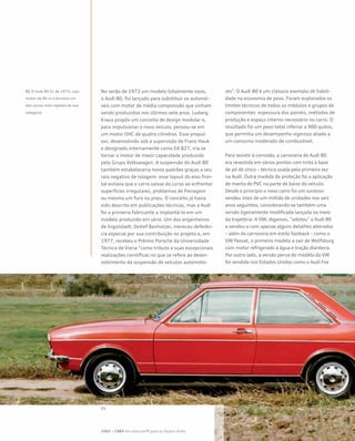 No verão de 1972 um modelo totalmente novo,
o Audi 80, foi lançado para substituir os automó-
veis com motor de média compressão que vinham
sendo produzidos nos últimos sete anos. Ludwig
Kraus propôs um conceito de design modular e,
para impulsionar o novo veículo, pensou-se em
um motor OHC de quatro cilindros. Esse propul-
sor, desenvolvido sob a supervisão de Franz Hauk
e designado internamente como EA 827, iria se
tornar o motor de maior capacidade produzido
pelo Grupo Volkswagen. A suspensão do Audi 80
também estabeleceria novos padrões graças a seu
raio negativo de rolagem: esse layout do eixo fron-
tal evitava que o carro saísse do curso ao enfrentar
superfícies irregulares, problemas de frenagem
ou mesmo um furo no pneu. O conceito já havia
sido descrito em publicações técnicas, mas a Audi
foi a primeira fabricante a implantá-lo em um
modelo produzido em série. Um dos engenheiros
de Ingolstadt, Detlef Banholzer, mereceu deferên-
cia especial por sua contribuição no projeto e, em
1977, recebeu o Prêmio Porsche da Universidade
Técnica de Viena “como tributo a suas excepcionais
realizações científicas no que se refere ao desen-
volvimento da suspensão de veículos automoto-
res”. O Audi 80 é um clássico exemplo de habili-
dade na economia de peso. Foram explorados os
limites técnicos de todos os módulos e grupos de
componentes: espessura dos painéis, métodos de
produção e espaço interno necessário no carro. O
resultado foi um peso total inferior a 900 quilos,
que permitia um desempenho vigoroso aliado a
um consumo moderado de combustível.
Para resistir à corrosão, a carroceria do Audi 80
era revestida em vários pontos com tinta à base
de pó de zinco – técnica usada pela primeira vez
na Audi. Outra medida de proteção foi a aplicação
de manta de PVC na parte de baixo do veículo.
Desde o princípio o novo carro foi um sucesso:
vendeu mais de um milhão de unidades nos seis
anos seguintes, considerando-se também uma
versão ligeiramente modificada lançada no meio
da trajetória. A VW, digamos, “adotou” o Audi 80
e vendeu-o com apenas alguns detalhes alterados
– além da carroceria em estilo fastback – como o
VW Passat, o primeiro modelo a sair de Wolfsburg
com motor refrigerado a água e tração dianteira.
Por outro lado, a versão perua do modelo da VW
foi vendida nos Estados Unidos como o Audi Fox
01 O Audi 80 GL de 1973, cujo
motor de 86 cv o tornava um
dos carros mais rápidos de sua
categoria
1965 – 1984 Um novo perfil para os Quatro Anéis
 