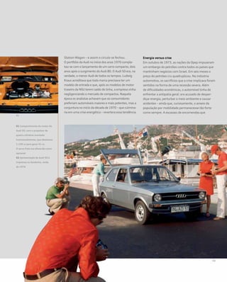 Station Wagon – e assim o círculo se fechou.
O portfólio da Audi no início dos anos 1970 comple-
tou-se com o lançamento de um carro compacto, dois
anos após o surgimento do Audi 80. O Audi 50 era, na
verdade, o menor Audi de todos os tempos. Ludwig
Kraus acreditava que toda marca precisava ter um
modelo de entrada e que, após os modelos de motor
traseiro da NSU terem saído de linha, a empresa vinha
negligenciando o mercado de compactos. Naquela
época os analistas achavam que os consumidores
preferiam automóveis maiores e mais potentes, mas a
conjuntura no início da década de 1970 – que culmina-
ria em uma crise energética – revertera essa tendência.
Energia versus crise
Em outubro de 1973, as nações da Opep impuseram
um embargo do petróleo contra todos os países que
mantinham negócios com Israel. Em seis meses o
preço do petróleo cru quadruplicou. Na indústria
automotiva, os sacrifícios que a crise implicava foram
sentidos na forma de uma recessão severa. Além
de dificuldades econômicas, o automóvel tinha de
enfrentar a antipatia geral: era acusado de desper-
diçar energia, perturbar o meio ambiente e causar
acidentes – ainda que, curiosamente, o anseio da
população por mobilidade permanecesse tão forte
como sempre. A escassez de encomendas que
01 Compartimento do motor do
Audi 50, com o propulsor de
quatro cilindros montado
transversalmente, que deslocava
1.100 cc para gerar 51 cv.
O servo freio era oferecido como
opcional
02 Apresentação do Audi 50 à
imprensa na Sardenha, verão
de 1974
 