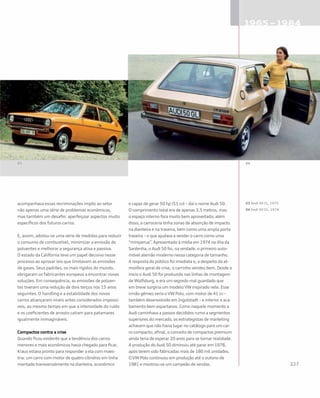 acompanhava essas recriminações impôs ao setor
não apenas uma série de problemas econômicos,
mas também um desafio: aperfeiçoar aspectos muito
específicos dos futuros carros.
E, assim, adotou-se uma série de medidas para reduzir
o consumo de combustível, minimizar a emissão de
poluentes e melhorar a segurança ativa e passiva.
O estado da Califórnia teve um papel decisivo nesse
processo ao aprovar leis que limitavam as emissões
de gases. Seus padrões, os mais rígidos do mundo,
obrigaram os fabricantes europeus a encontrar novas
soluções. Em consequência, as emissões de poluen-
tes tiveram uma redução de dois terços nos 15 anos
seguintes. O handling e a estabilidade dos novos
carros alcançaram níveis antes considerados impossí-
veis, ao mesmo tempo em que a intensidade do ruído
e os coeficientes de arrasto caíram para patamares
igualmente inimagináveis.
Compactos contra a crise
Quando ficou evidente que a tendência dos carros
menores e mais econômicos havia chegado para ficar,
Kraus estava pronto para responder a ela com maes-
tria: um carro com motor de quatro cilindros em linha
montado transversalmente na dianteira, econômico
e capaz de gerar 50 hp (51 cv) – daí o nome Audi 50.
O comprimento total era de apenas 3,5 metros, mas
o espaço interno fora muito bem aproveitado; além
disso, a carroceria tinha zonas de absorção de impacto
na dianteira e na traseira, bem como uma ampla porta
traseira – o que ajudava a vender o carro como uma
“miniperua”. Apresentado à mídia em 1974 na ilha da
Sardenha, o Audi 50 foi, na verdade, o primeiro auto-
móvel alemão moderno nessa categoria de tamanho.
A resposta do público foi imediata e, a despeito da at-
mosfera geral de crise, o carrinho vendeu bem. Desde o
início o Audi 50 foi produzido nas linhas de montagem
de Wolfsburg, e era um segredo mal guardado que
em breve surgiria um modelo VW inspirado nele. Esse
irmão gêmeo seria o VW Polo, com motor de 41 cv –
também desenvolvido em Ingolstadt – e interior e aca-
bamento bem espartanos. Como naquele momento a
Audi caminhava a passos decididos rumo a segmentos
superiores do mercado, os estrategistas de marketing
achavam que não havia lugar no catálogo para um car-
ro compacto; afinal, o conceito de compactos premium
ainda teria de esperar 20 anos para se tornar realidade.
A produção do Audi 50 diminuiu até parar em 1978,
após terem sido fabricadas mais de 180 mil unidades.
O VW Polo continuou em produção até o outono de
1981 e mostrou-se um campeão de vendas.
03 Audi 50 CL, 1975
04 Audi 50 GL, 1974
 