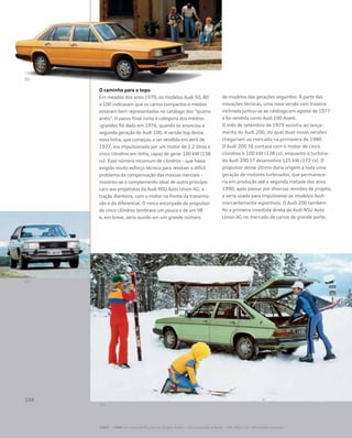 O caminho para o topo
Em meados dos anos 1970, os modelos Audi 50, 80
e 100 indicavam que os carros compactos e médios
estavam bem representados no catálogo dos “quatro
anéis”. O passo final rumo à categoria dos médios-
-grandes foi dado em 1976, quando se anunciou a
segunda geração do Audi 100. A versão top dessa
nova linha, que começou a ser vendida em abril de
1977, era impulsionada por um motor de 2.2 litros e
cinco cilindros em linha, capaz de gerar 100 kW (138
cv). Esse número incomum de cilindros – que havia
exigido muito esforço técnico para resolver o difícil
problema da compensação das massas inerciais –
mostrou-se o complemento ideal de outro princípio
caro aos projetistas da Audi NSU Auto Union AG: a
tração dianteira, com o motor na frente da transmis-
são e do diferencial. O ronco encorpado do propulsor
de cinco cilindros lembrava um pouco o de um V8
e, em breve, seria ouvido em um grande número
de modelos das gerações seguintes. À parte das
inovações técnicas, uma nova versão com traseira
inclinada juntou-se ao catálogo em agosto de 1977
e foi vendida como Audi 100 Avant.
O mês de setembro de 1979 assistiu ao lança-
mento do Audi 200, do qual duas novas versões
chegariam ao mercado na primavera de 1980.
O Audi 200 5E contava com o motor de cinco
cilindros e 100 kW (138 cv), enquanto o turbina-
do Audi 200 5T desenvolvia 125 kW (172 cv). O
propulsor desse último daria origem a toda uma
geração de motores turbinados, que permanece-
ria em produção até a segunda metade dos anos
1990, após passar por diversas revisões de projeto,
e seria usada para impulsionar os modelos Audi
marcantemente esportivos. O Audi 200 também
foi a primeira investida direta da Audi NSU Auto
Union AG no mercado de carros de grande porte.
1965 – 1984 Um novo perfil para os Quatro Anéis – Incorporação e fusão – VW, NSU e as “afinidades eletivas”
 