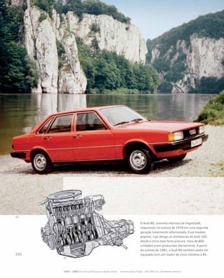 O Audi 80, conceito vitorioso de Ingolstadt,
reapareceu no outono de 1978 em uma segunda
geração totalmente reformulada. Esse modelo
popular, cujo design se alinhava ao do Audi 100,
desde o início teve forte procura: mais de 800
unidades eram produzidas diariamente. A partir
do outono de 1981, o Audi 80 também podia ser
equipado com um motor de cinco cilindros e 85
1965 – 1984 Um novo perfil para os Quatro Anéis – Incorporação e fusão – VW, NSU e as “afinidades eletivas”
 