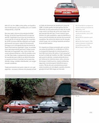 kW (117 cv). Em 1984 a linha sofreu um facelift e
essa versão passou a ser vendida como um modelo
independente, o Audi 90.
Dez anos após o término da produção do DKW
Munga, fornecido majoritariamente ao exército
alemão, Ingolstadt via-se outra vez envolvida na
construção de um veículo off-road. Em novembro
de 1978 o primeiro VW Iltis (Polecat) com tração
permanente nas quatro rodas foi formalmente
entregue a um contingente do exército diante do
Teatro Municipal de Ingolstadt. O jipe, na verdade,
havia sido desenvolvido pela Audi e estava sendo
fabricado em Ingolstadt; mas, como a Audi não
comercializava utilitários, o Iltis foi vendido como
um VW. Mais tarde, o equipamento de produção
foi transferido para a fábrica da VW em Bruxelas
e, quando terminou o contrato com os exércitos
alemão e belga, vendido à Bombardier, um conglo-
merado canadense.
Tração permanente nas quatro rodas em um cupê
esportivo – era esse o chamariz do estande da Audi
no Salão do Automóvel de Genebra em março de
1980. A tração quattro da Audi ganhou formas
diferentes na cena automotiva ao redor do mundo,
e deu início a um boom de carros com tração inte-
gral que persiste até hoje. O novo sistema repre-
sentava um salto qualitativo, capaz de identificar a
marca como fornecedora de veículos tecnicamente
inovadores. No outono do mesmo ano foi lançado
o Audi Coupé, com um design bastante semelhan-
te ao do Audi quattro.
Em resposta ao choque provocado pelo aumento
nos preços do petróleo cru na década de 1970 e
à consequente disparada no custo da gasolina, a
Audi NSU Auto Union AG exibiu o “carro pesquisa”
da Audi no Salão de Frankfurt de 1981. Subsidiado
pelo governo alemão, o projeto pretendia alcan-
çar melhorias em diversas áreas, como consumo
de energia e matéria-prima, impacto ambiental,
segurança, economia geral e benefícios para o
usuário. Muitas de suas características seriam
vistas na prática um ano depois, quando a terceira
geração do Audi 100 chegou ao mercado.
01 Um Audi 80 GLS na Garganta do
Danúbio, próximo ao monastério de
Weltenburg, 1978
02 O primeiro motor de cinco
cilindros do Audi 80: 1.921 cc e 85
kW (117 cv)
03 Audi 80 GLS, produzido a partir
de 1978
04 Audi 90 e Audi Coupé GT, 1985.
Ambos se baseavam na plataforma
do Audi 80 lançado em 1978
05 Audi Coupé GT quattro, 1984
 