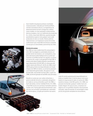 Esse trabalho de pesquisa produziu resultados
impressionantes. Liderados por Ferdinand Piëch,
membro da diretoria técnica, os engenheiros de
desenvolvimento da Audi conseguiram unificar,
nesse modelo, os mais avançados conhecimentos
técnicos da época. Com um coeficiente de arrasto de
Cx = 0,30, o novo Audi 100 tinha, quando lançado,
aerodinâmica superior à de qualquer outro sedã
produzido em série no mundo. Muitos prêmios
internacionais e um expressivo sucesso de vendas
confirmaram que a Audi NSU encontrara a resposta
correta para as necessidades automotivas de então.
Estreias de sucesso
Em 1983 um novo modelo Avant foi acrescentado à
série 100. Sua elegância e praticidade atraíram um
grande número de clientes e, em consequência, essa
perua de traseira estilo fastback tornou-se item per-
manente no portfólio da Audi. Em seguida, no outono
do mesmo ano, surgiu a nova geração do Audi 200. A
versão turbo desse modelo atraente e aerodinâmico
agora desenvolvia 134 kW (185 cv) e alcançava velo-
cidade máxima de 230 km/h. No fim de 1984 o Audi
200 foi pela primeira vez disponibilizado com tração
integral. De 1985 em diante, as carrocerias passaram
a ser totalmente galvanizadas, não apenas no caso
do Audi 200, mas também do Audi 100 e, a partir de
1986, da terceira geração do Audi 80 e seus derivados.
Quando se soube que, por razões ambientais, o
governo alemão tornaria o catalisador obrigatório
em todos os carros produzidos a partir de 1986, a
Audi não tardou a tomar medidas firmes. Em 1983,
a Audi NSU tornou-se a primeira montadora alemã a
receber uma “licença geral de funcionamento” para
veículos com emissões controladas por catalisador.
Na mesma época, a tração permanente nas quatro
rodas foi sendo gradualmente disponibilizada em
todos os modelos Audi. O último passo rumo à pro-
dução em larga escala foi dado no outono de 1982,
quando se lançou o Audi 80 quattro. Em 1984, era
possível encomendar qualquer modelo Audi com
tração integral. Em poucos anos, a empresa con-
seguira criar um portfólio atraente e tecnicamente
avançado, capaz de atender às necessidades e dese-
jos de uma grande variedade de consumidores.
1965 – 1984 Um novo perfil para os Quatro Anéis – Incorporação e fusão – VW, NSU e as “afinidades eletivas”
 