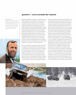 quattro – uma cartada de mestre
Enquanto trabalhava no jipe Iltis, a equipe técnica de
Ingol¬stadt passou a considerar mais seriamente a
ideia de fabricar e vender carros com tração per-
manente nas quatro rodas. O incentivo inicial para
o desenvolvimento de um esportivo potente com
tração integral foi dado por Jörg Bensinger, um enge-
nheiro da Audi encarregado dos testes de suspensão.
Ele havia acompanhado um Iltis com esse tipo de
tração durante testes na neve no norte da Finlândia.
Apesar de sua grande altura em relação ao solo e
da potência relativamente baixa, o veículo manteve
dirigibilidade excepcional no gelo e na neve e, na
verdade, mostrou-se mais veloz nessas condições
do que os primeiros protótipos dos futuros modelos
turbinados. Como se comportaria um carro de tração
integral com um motor muito mais potente?
De volta a Ingolstadt, Bensinger propôs essa ideia a
seu superior, Ferdinand Piëch, que concordou com
a produção de um modelo experimental. O objetivo
não era desenvolver outro off-road de luxo, como
o inglês Range Rover; o que os dois engenheiros
tinham em mente era um conjunto mais esporti-
vo, de design atraente e com um vigoroso motor,
capaz de revelar os verdadeiros benefícios da tração
permanente nas quatro rodas. Para poupar tempo –
e, acima de tudo, porque havia na própria empresa
acesso a módulos mecânicos de vários modelos –, fo-
ram adotados itens de diversos Audi. O motor turbi-
nado de cinco cilindros veio do Audi 200, o assoalho
e vários componentes do sistema de suspensão, do
Audi 80. O módulo do eixo dianteiro do mesmo mo-
delo foi usado como base para o eixo traseiro; para o
diferencial traseiro, foi produzida uma carcaça de liga
leve inspirada na do Iltis. A carroceria foi herdada,
quase por completo, do Audi 80 Coupé, que estava
prestes a entrar em produção naquele momento.
Os testes começaram em março de 1977. Para as
análises iniciais do conceito, o trem de força do
Iltis foi transplantado em um sedã Audi 80 padrão
– mas as rodas de 16 polegadas denunciavam que
algo lá dentro estava diferente. Desde o início ficou
decidido que a tração nas quatro rodas tinha de ser
permanente; um sistema acionado pelo condu-
tor estava fora de cogitação. Um dos principais
problemas a ser resolvido era o diferencial cen-
tral, que tinha a missão de compensar a diferença
entre a velocidade de rotação dos eixos dianteiro e
traseiro. A solução encontrada – um leve e compac-
to eixo oco – sem dúvida merece ser considerada
um golpe de mestre. O eixo que acionava as rodas
dianteiras corria dentro do eixo de saída da caixa
de marchas (que era oco) e na extremidade traseira
tinha um diferencial, que distribuía a potência em
01 Jörg Bensinger
02 O Iltis em seu elemento, 1979
03 O Iltis e o quattro na montanha
Turracher Höhe. Observe a placa à
direita: “Exceto carros com tração
permanente nas quatro rodas e
pneus de neve com cravos”
1965 – 1984 Um novo perfil para os Quatro Anéis – quattro – uma cartada de mestre
 