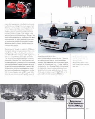proporções iguais para os eixos dianteiro e traseiro,
mas também permitia que tais eixos rodassem em
diferentes velocidades, por exemplo, ao fazer uma
curva. O diferencial central ganhou um bloqueio
mecânico para ser usado em condições extremas.
Os testes com esse cupê de tração integral ainda
sem nome foram tão animadores que, em 1977, ele
passou a ser considerado um projeto oficial da fábri-
ca de Ingolstadt. Os testes na estrada começaram
em novembro do mesmo ano e, quando o modelo
se mostrou viável, a diretoria resolveu incluí-lo no
programa de produção.
O passo seguinte foi dado em janeiro de 1978, quan-
do a equipe de engenharia levou o automóvel à mon-
tanha Turracher Höhe, na Áustria, e demonstrou-o
ao dr. Schmidt, diretor comercial da VW. A galhardia
com que o carro enfrentou inclinações de mais de
23% na estrada mais íngreme dos Alpes convenceu
plenamente o executivo: com pneus de verão e sem
correntes para neve, o protótipo lançou-se montanha
acima sem apresentar qualquer problema de tração.
Em abril, no circuito de Hockenheim, o quattro 162
cv mostrou que não tinha razões para temer rivais –
nem mesmo uma potencial ameaça como o Porsche
911. Em vista disso, em maio de 1978 o prof. Fiala,
diretor de desenvolvimento do Grupo VW, deu sinal
verde para a produção em série.
Antes que esse estágio fosse alcançado, a potência
do quattro foi mais uma vez significativamente
ampliada, graças à adoção, pela primeira vez nesse
modelo, de um intercooler com 13 tubos, capaz de
diminuir entre 50 e 60 graus Celsius a temperatura
do ar admitido e, assim, melhorar o preenchimen-
to do cilindro. A versão padrão do motor de cinco
cilindros turbinado entregava 147 kW (203 cv) de
potência à moderada rotação de 5.500 rpm.
04 Lado da admissão do motor
turbinado, com intercooler, que
equipava o quattro
05 Um protótipo do Audi quattro
sendo testado no norte da Escandi-
návia, 1979
 
