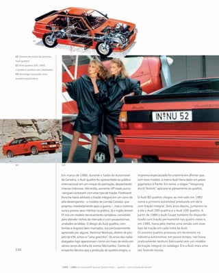 Em março de 1980, durante o Salão do Automóvel
de Genebra, o Audi quattro foi apresentado ao público
internacional em um rinque de patinação, despertando
imenso interesse. Até então, somente off-roads puros-
-sangues contavam com esse tipo de tração. Ferdinand
Porsche havia adotado a tração integral em um carro de
alto desempenho – o modelo de corrida Cisitalia, que
projetou imediatamente após a guerra –, mas o sistema
nunca provou seus méritos na prática. Já o inglês Jensen
FF era um modelo tecnicamente complexo, concebido
para atender nichos de mercado e com pouquíssimas
unidades vendidas. O design do Audi quattro, com
bordas e ângulos bem marcados, era particularmente
apreciado por alguns. Hartmut Warkuss, diretor de pro-
jeto da VW, achou-o “uma gracinha”. Os arcos das rodas
alargados logo apareceriam como um traço de estilo em
vários carros de linha de outros fabricantes. Ciente do
empenho técnico que a produção do quattro exigira, a
imprensa especializada foi unânime em afirmar que,
com esse modelo, a marca Audi havia dado um passo
gigantesco à frente. Em suma, o slogan “Vorsprung
durch Technik” aplicava-se plenamente ao quattro.
O Audi 80 quattro chegou ao mercado em 1982
como o primeiro automóvel produzido em série
com tração integral. Dois anos depois, juntaram-se
a ele o Audi 200 quattro e o Audi 100 quattro. A
partir de 1984 o Audi Coupé também foi disponibi-
lizado com tração permanente nas quatro rodas e,
em 1985, havia pelo menos uma versão com esse
tipo de tração em cada linha da Audi.
O conceito quattro provocou um terremoto na
indústria automotiva: em pouco tempo, não havia
praticamente nenhum fabricante sem um modelo
de tração integral no catálogo. Era a Audi mais uma
vez fazendo escola.
01 Sistema de tração do primeiro
Audi quattro
02 Audi quattro 20V, 1990,
o primeiro quattro com catalisador
03 Tecnologia avançada como
bandeira publicitária
1965 – 1984 Um novo perfil para os Quatro Anéis – quattro – uma cartada de mestre
 