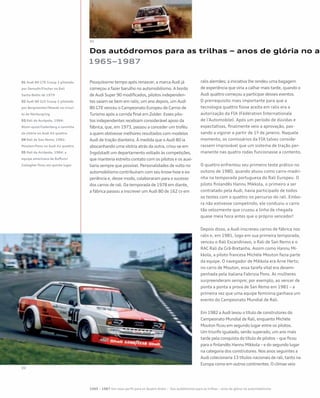 Dos autódromos para as trilhas – anos de glória no au
1965–1987
Pouquíssimo tempo após renascer, a marca Audi já
começou a fazer barulho no automobilismo. A bordo
de Audi Super 90 modificados, pilotos independen-
tes saíam-se bem em ralis; um ano depois, um Audi
80 GTE venceu o Campeonato Europeu de Carros de
Turismo após a corrida final em Zolder. Esses pilo-
tos independentes recebiam considerável apoio da
fábrica, que, em 1973, passou a conceder um troféu
a quem obtivesse melhores resultados com modelos
Audi de tração dianteira. À medida que o Audi 80 ia
abocanhando uma vitória atrás da outra, criou-se em
Ingolstadt um departamento voltado às competições,
que manteria estreito contato com os pilotos e os auxi-
liaria sempre que possível. Personalidades de vulto no
automobilismo contribuíram com seu know-how e ex-
periência e, desse modo, colaboraram para o sucesso
dos carros de rali. Da temporada de 1978 em diante,
a fábrica passou a inscrever um Audi 80 de 162 cv em
ralis alemães; a iniciativa lhe rendeu uma bagagem
de experiência que viria a calhar mais tarde, quando o
Audi quattro começou a participar desses eventos.
O prerrequisito mais importante para que a
tecnologia quattro fosse aceita em ralis era a
autorização da FIA (Fédération Internationale
de l’Automobile). Após um período de dúvidas e
expectativas, finalmente veio a aprovação, pas-
sando a vigorar a partir de 1º de janeiro. Naquele
momento, os comissários da FIA talvez conside-
rassem improvável que um sistema de tração per-
manente nas quatro rodas funcionasse a contento.
O quattro enfrentou seu primeiro teste prático no
outono de 1980, quando atuou como carro-madri-
nha na temporada portuguesa do Rali Europeu. O
piloto finlandês Hannu Mikkola, o primeiro a ser
contratado pela Audi, havia participado de todos
os testes com o quattro no percurso do rali. Embo-
ra não estivesse competindo, ele conduziu o carro
tão velozmente que cruzou a linha de chegada
quase meia hora antes que o próprio vencedor!
Depois disso, a Audi inscreveu carros de fábrica nos
ralis e, em 1981, logo em sua primeira temporada,
venceu o Rali Escandinavo, o Rali de San Remo e o
RAC Rali da Grã-Bretanha. Assim como Hannu Mi-
kkola, a piloto francesa Michèle Mouton fazia parte
da equipe. O navegador de Mikkola era Arne Hertz;
no carro de Mouton, essa tarefa vital era desem-
penhada pela italiana Fabrizia Pons. As mulheres
surpreenderam sempre; por exemplo, ao vencer de
ponta a ponta a prova de San Remo em 1981 – a
primeira vez que uma equipe feminina ganhava um
evento do Campeonato Mundial de Rali.
Em 1982 a Audi levou o título de construtores do
Campeonato Mundial de Rali, enquanto Michèle
Mouton ficou em segundo lugar entre os pilotos.
Um triunfo igualado, senão superado, um ano mais
tarde pela conquista do título de pilotos – que ficou
para o finlandês Hannu Mikkola – e do segundo lugar
na categoria dos construtores. Nos anos seguintes a
Audi colecionaria 13 títulos nacionais de rali, tanto na
Europa como em outros continentes. O clímax veio
01 Audi 80 GTE Group 2 pilotado
por Demuth/Fischer no Rali
Sachs-Baltic de 1979
02 Audi 80 GLE Group 2 pilotado
por Bergmeister/Nowak no circui-
to de Nürburgring
03 Rali da Acrópole, 1984:
Blom¬qvist/Cederberg a caminho
da vitória no Audi A2 quattro
04 Rali de San Remo, 1982:
Mouton/Pons no Audi A1 quattro
05 Rali da Acrópole, 1984: a
equipe americana de Buffum/
Gallagher ficou em quinto lugar
1965 – 1987 Um novo perfil para os Quatro Anéis – Dos autódromos para as trilhas – anos de glória no automobilismo
 