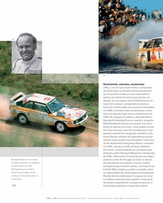 Montanhistas, velocistas, maratonistas
1982, o ano em que a Audi venceu o campeonato
de construtores no Mundial de Rali pela primeira
vez, foi quando começou a mais importante se-
quência de vitórias da marca nesse tipo de com-
petição. Um ano depois, Hannu Mikkola tornou-se
o primeiro a vencer o campeonato de pilotos a
bordo de um Audi. Após mais sucessos memoráveis
em 1984, incluindo os dois campeonatos, a Audi
ficou em segundo lugar entre os construtores em
1985. Na categoria de pilotos, a dupla de fábrica
Blomqvist/Cederberg ficou em segundo, enquanto
Röhrl/Geistdörfer ficaram em terceiro. Com 23 vi-
tórias em apenas cinco anos, o Audi quattro era um
dos mais vitoriosos carros de rali desde que o cam-
peonato mundial fora inaugurado. Também no Ex-
tremo Oriente, milhares de espectadores acompa-
nhavam esses eventos com entusiasmo. O primeiro
rali de revezamento Hong Kong–Pequim, realizado
em 1985, marcou o triunfo de Hannu Mikkola e
Arne Hertz, sucesso repetido um ano depois pela
dupla do quattro Blomqvist/Berglund. A temporada
de 1986, infelizmente, foi ofuscada por um trágico
acidente no Rali de Portugal: ao tentar se desviar
de espectadores que estavam na pista, o piloto
português Joaquim Santos perdeu o controle de seu
Ford RS 200 e projetou-se sobre a multidão. Como
os organizadores das várias etapas do Campeonato
Mundial de Rali se declararam incapazes de tomar
as medidas necessárias para garantir a segurança
de pilotos e espectadores ao longo do percurso, a
Audi decidiu abandonar o Grupo B do evento.
01 Stig Blomqvist com o navega-
dor Björn Cederberg – os campeões
do Rali Mundial em 1984
02 Stig Blomqvist no Rali de
Monte Carlo de 1985, em que
conduziu o Audi Sport quattro ao
quinto lugar
1965 – 1987 Um novo perfil para os Quatro Anéis – Dos autódromos para as trilhas – anos de glória no automobilismo
 