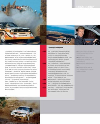 Os modelos ultrapotentes do Grupo B acabaram de-
saparecendo dos ralis, e passou-se a autorizar a par-
ticipação somente dos do Grupo A. Assim, em 1987
a Audi retornou ao rali mundial. Ao volante do Audi
200 quattro, Hannu Mikkola conquistou para a marca
sua primeira vitória no famoso Rali Safári, no Quênia.
Enquanto isso, seu colega de equipe Walter Röhrl
causava sensação na Subida de Montanha de Pikes
Peak, no Colorado. Pilotando um Audi Sport quattro
S1 de 606 cv, atingiu o topo da montanha em tempo
recorde. Era a terceira vez seguida que um piloto da
Audi ocupava o primeiro lugar do pódio: Michèle Mou-
ton em 1985 e Bobby Unser um ano depois haviam
acelerado o Audi Sport quattro S1 por esse íngreme
percurso e estabelecido novos recordes.
1987 também foi um ano memorável para os
pilotos independentes Armin Schwarz e H.J. Hösch:
a bordo de modelos Audi, eles arrebataram os
títulos de pilotos e de construtores no Campeonato
Alemão de Rali.
	 Cronologia da empresa
1965		Em 1º de janeiro, a Volkswagen AG 		
‘		adquire 50,3% das ações da Auto 		
		Union; em setembro começa a 		
		produção do Audi da Auto Union, com 	
		motor de quatro tempos, taxa de		
		compressão média e 73 cv
1966	 Em 11 de março, o último automóvel 		
	 de passeio DKW com motor de dois 		
	 tempos – um F 102 – deixa a linha		
	 de montagem; no fim do ano a Auto 		
	 Union torna-se uma subsidiária 		
	 totalmente pertencente à VW; em
	 Ingolstadt, 12 mil funcionários produziam
	 erca de 110 mil carros por ano
1969	 A fusão entre a Auto Union GmbH e a 	
	 NSU AG tem início em 10 de março
1969	 Em 21 de agosto é criada a Audi NSU 	
	 Auto Union AG, com sede em Neckarsulm
1977	 Em março é produzido o último NSU Ro 	
	 80; depois disso, o nome NSU não 		
	 voltaria a ser usado em veículos
03 Em 1985, o Rali de San Remo foi
vencido por Walter Röhrl no Audi
Sport quattro S1
04 Walter Röhrl subindo o Pikes
Peak em tempo recorde com o Audi
Sport quattro S1
05 Uma cena rara: Walter Röhrl de
folga	
06 Vencedores do Rali Safári de
1987: Mikkola/Hertz no Audi 200
quattro do Grupo A
 