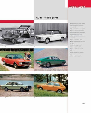 Audi – visão geral
01 O primeiro novo Audi – modelo
de pré-produção no estúdio de
design, 1965
02 Perua Audi 80 L Variant, 1966
03 Audi Super 90, um protótipo
conversível de quatro lugares pro-
duzido pela Karmann, 1967
04 Sedã Audi 60 L (facelift), mode-
lo de 1971
05 Sedã Audi 100 LS, 1970
06 Sedã de duas portas Audi 100
GL, 1972
07 Audi 100 Coupé S, 1973
08 Sedã Audi 80 L, 1973
09 Sedã Audi 80 GLS (facelift),
1976
10 Sedã Audi 80 GTE (facelift),
1977
11 Sedã Audi 50 LS, 1976
 