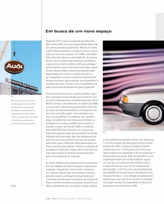 Em busca de um novo espaço
Março de 1977 marcou a produção do último Ro
80; a marca NSU, com sua longa tradição, deixou de
ser comercializada isoladamente. Pensou-se muito,
a partir desse momento, na fusão da marca e da em-
presa em um único conceito. Em 1985, a Audi NSU
Auto Union AG adotou o nome AUDI AG. Ao mesmo
tempo, foram criadas duas empresas subsidiárias,
a Auto Union GmbH e a NSU GmbH, para proteger
juridicamente os enormes ativos associados a esses
nomes. Desde então, as duas empresas têm sido
responsáveis por manter a tradição da marca e
por resguardar o nome e os direitos imateriais das
antigas empresas, agora inativas, e seus produtos. A
mudança de nome coincidiu com a transferência da
sede da empresa de Neckarsulm para Ingolstadt.
O desenvolvimento de um produto também signi-
fica o progresso da tecnologia que o constrói. Isso
se tornou especialmente verdadeiro quando o Audi
80 B3 começou a ser fabricado no outono de 1986:
sua carroceria, totalmente galvanizada e eficiente
do ponto de vista aerodinâmico, tinha garantia de
dez anos contra ferrugem. Essa novidade intro-
duziu novos padrões na categoria, mas também
exigiu investimentos de centenas de milhões na
produção e em outras medidas relacionadas ao
produto. A partir do final de 1985, os modelos
Audi 100/200 foram lançados com carrocerias
totalmente galvanizadas que prometiam proteção
integral contra corrosão, além da manutenção do
valor do carro. Era a primeira vez que um grande
fabricante usava chapas de metal galvanizado em
toda a sua linha de modelos. Melhores métodos de
moldagem e solda das chapas, bem como técnicas
mais aprimoradas de pintura, foram essenciais
para a introdução dessa inovação.
Os novos métodos de produção foram acompanha-
dos por medidas de reestruturação na logística da
produção. A expressão “just in time” começou a
ser cada vez mais ouvida: fornecedores externos
providenciavam a entrega de componentes pré-
-montados diretamente nas esteiras de transporte.
Mais e mais fornecedores instalavam-se próximo à
fábrica, tendência que, ao mesmo tempo, reduziu
a intensidade da produção interna e fez despencar
o número de peças de fabricação própria da Audi.
No final de 1995 o Centro de Logística (Güter-
verkehrszentrum – GVZ) passou a funcionar ao
lado da fábrica de Ingolstadt, a fim de assegurar o
fornecimento de peças. Além de possibilitar uma
cooperação maior com os fornecedores regula-
res, que por um longo período também incluiu
o desenvolvimento conjunto de componentes
terceirizados, o GVZ era uma oportunidade para
que até 80% do transporte de mercadorias fosse
feito por ferrovias – uma redução considerável do
volume que, caso contrário, iria para as estradas.
Um projeto similar foi implantado na fábrica de
Neckarsulm em outubro de 1996.
01 A logomarca oval da Audi,
introduzida em maio de 1978,
foi erguida em um ponto de
destaque na rodovia próxima
a Ingolstadt em 1984. Desde
1995, os quatro anéis vêm sendo
o elemento predominante na
identidade visual da empresa
1985 – 2000 O caminho para o topo - Tempos turbulentos
 