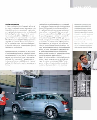 Ampliação e extensão
A maior preocupação com a qualidade refletia-se
em novos métodos e processos de produção. A par-
tir de 1986, um centro de qualidade implantado
em Ingolstadt passou a concentrar as atividades de
todos os departamentos de garantia de qualida-
de. Em outubro de 1993 a AUDI AG tornou-se a
primeira fabricante de carros alemã a receber a cer-
tificação das normas DIN ISO 9001 para sistemas
de gestão de qualidade. As sequências e proces-
sos de trabalho de todas as divisões da empresa
cumpriram as exigências extremamente rigorosas
impostas por essas normas.
Os novos centros de treinamento de Neckarsulm
e Ingolstadt e seus modernos modelos organiza-
cionais garantiam um alto nível de treinamento do
pessoal. Nos últimos anos, novas especificações
de função vêm incentivando a reorganização do
treinamento interno: a AUDI AG recruta o grosso
da força de trabalho entre aqueles que ela própria
treinou.
Medidas foram tomadas para aumentar a capacidade
de treinamento: o Departamento de Desenvolvimento
Técnico (TE), construído em 1969 próximo à fábrica
de Ingolstadt, foi consideravelmente ampliado, com
novos edifícios e mais pessoal. O sinal externo mais
óbvio desse processo foi o edifício T 22 – uma estrutura
de aço e vidro que passou a dominar o cenário do TE a
partir de dezembro de 1988. Em 1990, após uma de-
morada busca por um terreno adequado, a Audi come-
çou a construir seu próprio campo de testes e provas
perto de Neustadt, às margens do Danúbio. O local
começou a funcionar em etapas em meados dos anos
1990. Problemas enfrentados por concorrentes foram
levados em conta: autoridades locaise organizações
de proteção ambiental e conservação da natureza,
além de comitês formados por cidadãos, participaram
intensamente da fase de planejamento.
A partir do outono de 1999 a fábrica de Ingolstadt
passou a operar seu próprio túnel aerodinâmico,
capaz de produzir ventos de até 300 km/h; não
apenas um dos mais potentes túneis aerodinâmi-
cos do mundo, mas também o mais silencioso.
03 Direcionado ao ingresso em uma
universidade técnica, o sistema dual
de educação (que combina formação
teórica e prática profissional) hoje está
disponível em quatro áreas profissionais.
A formação em mais de 20 especialidades
acontece nas duas fábricas da Audi
04 Fachada do edifício T22 pertencente
ao Departamento de Desenvolvimento
Técnico, em Ingolstadt
05 Um Q7 no túnel de vento da AUDI AG,
uma das mais potentes e também silen-
ciosas instalações desse tipo no mundo
 