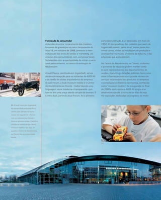 Fidelidade do consumidor
A decisão de entrar no segmento dos modelos
luxuosos de grande porte com o lançamento do
Audi V8, em outubro de 1988, provocou a rees-
truturação das áreas de vendas e marketing. Os
vínculos dos consumidores com a empresa foram
fortalecidos com a oportunidade de retirar o carro
novo pessoalmente, no centro de entregas de
Neckarsulm.
A Audi Piazza, construída em Ingolstadt, servia
de área de recepção para os visitantes da AUDI AG
e de cartão de visitas arquitetônico da empresa.
O Audi Forum, o Audi museum mobile e o Centro
de Atendimento ao Cliente – todos falando uma
linguagem visual moderna e transparente –jun-
tam-se em uma praça aberta cercada de árvores. O
Centro Audi, parte do atual Forum, foi a primeira
parte da construção a ser concluída, em maio de
1992. Os compradores dos modelos que saem de
Ingolstadt podem, nesse local, tomar posse dos
novos carros, visitar as instalações de produção e
acompanhar no museu a história da AUDI AG e das
empresas que a precederam.
No Centro de Atendimento ao Cliente, visitantes
e parceiros de negócios podem manter conta-
to com representantes dos departamentos de
vendas, marketing e relações públicas, bem como
obter informações sobre um grande número de
serviços relacionados aos produtos e à empresa.
A compilação da história da empresa, conhecida
como “museum mobile”, foi inaugurada no final
de 2000 e conta como a AUDI AG surgiu e se
desenvolveu desde o início até os dias de hoje.
Há exposições dedicadas ao progresso da mobi-
01 O Audi Forum em Ingolstadt.
Na extremidade esquerda fica o
centro para retirada de carros
novos; em seguida há o Forum
com os restaurantes Market e
Avus no primeiro andar. O edifício
circular no centro abriga o Audi
museum mobile e sua loja, en-
quanto o Centro de Atendimento
ao Cliente fica na extremidade
direita
 