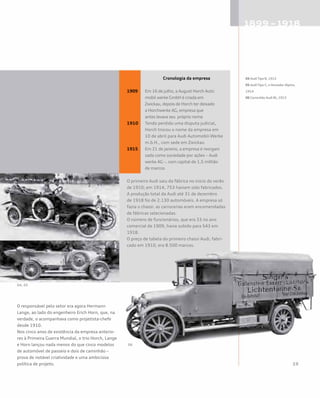 Cronologia da empresa
1909 	 Em 16 de julho, a August Horch Auto 		
	 mobil werke GmbH é criada em 		
	 Zwickau, depois de Horch ter deixado 		
	 a Horchwerke AG, empresa que 		
	 antes levava seu próprio nome
1910 	 Tendo perdido uma disputa judicial, 	
	 Horch trocou o nome da empresa em 	
	 10 de abril para Audi Automobil-Werke 	
	 m.b.H., com sede em Zwickau
1915 	 Em 21 de janeiro, a empresa é reorgani	
	 zada como sociedade por ações – Audi 	
	 werke AG –, com capital de 1,5 milhão 	
	 de marcos
O primeiro Audi saiu da fábrica no início do verão
de 1910; em 1914, 753 haviam sido fabricados.
A produção total da Audi até 31 de dezembro
de 1918 foi de 2.130 automóveis. A empresa só
fazia o chassi: as carrocerias eram encomendadas
de fábricas selecionadas.
O número de funcionários, que era 33 no ano
comercial de 1909, havia subido para 543 em
1918.
O preço de tabela do primeiro chassi Audi, fabri-
cado em 1910, era 8.500 marcos.
O responsável pelo setor era agora Hermann
Lange, ao lado do engenheiro Erich Horn, que, na
verdade, o acompanhava como projetista-chefe
desde 1910.
Nos cinco anos de existência da empresa anterio-
res à Primeira Guerra Mundial, o trio Horch, Lange
e Horn lançou nada menos do que cinco modelos
de automóvel de passeio e dois de caminhão –
prova de notável criatividade e uma ambiciosa
política de projeto.
04 AudiTipo B, 1912
05 AudiTipo C, oVencedor Alpino,
1914
06 Caminhão Audi Bt, 1913
04, 05
06
 