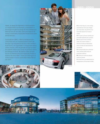 lidade, ao desejo de liberdade e individualidade
e à relação entre o ser humano, o automóvel e a
tecnologia em geral ao longo de uma tradição que
data de mais de cem anos. Uma área especial do
museu é reservada a exposições temporárias sobre
temas diversos.
Concluída em 2005, a fábrica de Neckarsulm
conta hoje com um impressionante Centro de
Serviços cuja arquitetura de aço e vidro lembra o
Audi Forum, em Ingolstadt. A inauguração desse
centro marcou o fim do período em que os clien-
tes podiam retirar seus carros no primeiro centro
de entregas da Audi. No último andar do Audi
Forum em Neckarsulm uma exposição lembra a
história da marca NSU – nome que distinguia as
motocicletas e carros construídos nessa fábrica
até 1977.
02 Um Audi Tipo A, o mais antigo
automóvel da marca que chegou
aos nossos dias, fez parte de uma
exposição especial no museum
mobile
03 O museu e o Forum mantêm pro-
gramações especiais para os jovens
04 Vista que se tem do último
andar do museum mobile. A
estrutura de discos sobrepostos
evoca os anéis de crescimento de
uma árvore
05 A programação para visitantes
inclui passeios pelas áreas de
produção da fábrica
06 Interior do Centro de Atendi-
mento ao Cliente
07 O Audi Forum em Neckarsulm foi
inaugurado em 10 de maio de 2005
 