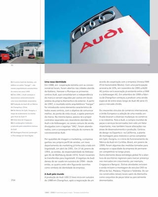 Uma nova identidade
Em 1988, em cooperação estreita com as conces-
sionárias locais, foram abertos nas cidades alemãs
de Koblenz, Hanover e Munique os primeiros
centros Audi, que consolidariam a independência
da marca e seriam seguidos por outros em locais
seletos da própria Alemanha e do exterior. A partir
de 1997, o inusitado estilo arquitetônico “hangar”
foi introduzido como elemento característico de
todos esses centros, com o objetivo de comunicar
melhor, do ponto de vista visual, o apelo premium
da marca. Na mesma época, passou-se a propor
contratos separados aos revendores alemães da
Audi e da Volkswagen; os canais comuns de venda,
divulgados com o logotipo “VAG”, foram abando-
nados, com a consequente redução do número de
concessionárias Audi.
Por questões de imagem e marketing, a empresa
ganhou seu próprio perfil de vendas; um novo
departamento de marketing já tinha sido criado em
Ingolstadt, em abril de 1991. Em 1º de janeiro de
1993, as vendas, de responsabilidade da Volkswa-
gen AG de Wolfsburg desde 1974, foram novamen-
te transferidas para Ingolstadt. O logotipo da Audi
deixou de ser usado em outubro de 1994 – desde
então, os quatro anéis vêm figurando sozinhos
como símbolo da identidade da empresa.
A Audi pelo mundo
A produção do Audi 100 C3 teve início em outubro
de 1988 em Changchun, após a negociação de um
acordo de cooperação com a empresa chinesa FAW
(First Automobile Works). Com uma participação
acionária de 10%, em novembro de 1995 a AUDI
AG juntou-se à associação já existente entre a FAW
e a Volkswagen AG. Em setembro de 1999 a fábri-
ca de Changchun começou a produzir uma versão
especial de entre-eixos longo do Audi A6 série C5
para o mercado chinês.
Os crescentes vínculos do comércio internacional,
a União Europeia e a adoção de uma moeda uni-
ficada levaram a diversas mudanças no comércio
e na indústria. Para a Audi, a compra mundial de
peças e serviços terceirizados tem sido um fator
importante, mas também houve alterações nas
áreas de desenvolvimento e produção. Centros
de design na Espanha e na Califórnia, a planta
de montagem para motores e carros completos
em Györ, Hungria, e o início do funcionamento da
fábrica da Audi em Curitiba, Brasil, em janeiro de
1999, foram algumas das medidas tomadas para
assegurar a capacidade da empresa de permane-
cer competitiva no longo prazo.
Outro elemento dessa estratégia global foi a aber-
tura de escritórios regionais para marcar presença
nos mercados em crescimento, por exemplo,
Cingapura e Bangcoc. Outras atividades incluíam
e ainda incluem a montagem de veículos CKD na
África do Sul, Malásia, Filipinas e Tailândia. Os car-
ros construídos nesses locais saem da Alemanha
como conjuntos de peças total ou parcialmente
desmontados.
01 O centro Audi de Zwickau, um
edifício no estilo “hangar” – ele-
mento arquitetônico característico
da marca nos anos 1990
02 Em 1985, a Audi começou a
desenvolver sistematicamente
uma nova identidade corporativa
03 Produção do Audi A6 na fábrica
de Changchun, China
04 Na fábrica de Győr, Hungria, a
etapa de acabamento na monta-
gem final do Audi TT
05 Vista área de Cingapura
06 O Lamborghini Gallardo –
produzido pela subsidiária italiana
da Audi
07 Montagem final do Lamborghi-
ni Murciélago em Sant’Agata
1985 – 2000 O caminho para o topo - Tempos turbulentos
 