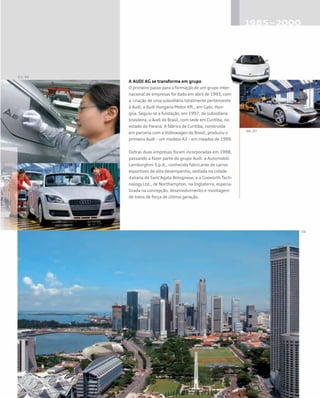 A AUDI AG se transforma em grupo
O primeiro passo para a formação de um grupo inter-
nacional de empresas foi dado em abril de 1993, com
a criação de uma subsidiária totalmente pertencente
à Audi, a Audi Hungaria Motor Kft., em Györ, Hun-
gria. Seguiu-se a fundação, em 1997, da subsidiária
brasileira, a Audi do Brasil, com sede em Curitiba, no
estado do Paraná. A fábrica de Curitiba, construída
em parceria com a Volkswagen do Brasil, produziu o
primeiro Audi – um modelo A3 – em meados de 1999.
Outras duas empresas foram incorporadas em 1998,
passando a fazer parte do grupo Audi: a Automobili
Lamborghini S.p.A., conhecida fabricante de carros
esportivos de alto desempenho, sediada na cidade
italiana de Sant’Agata Bolognese; e a Cosworth Tech-
nology Ltd., de Northampton, na Inglaterra, especia-
lizada na concepção, desenvolvimento e montagem
de trens de força de última geração.
 