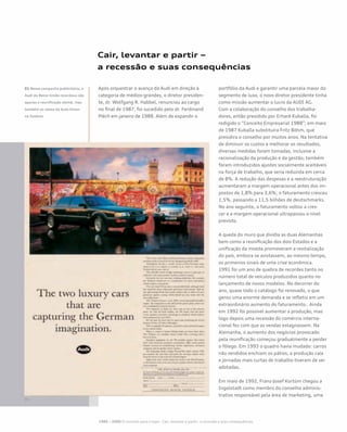 Cair, levantar e partir –
a recessão e suas consequências
Após orquestrar o avanço da Audi em direção à
categoria de médios-grandes, o diretor presiden-
te, dr. Wolfgang R. Habbel, renunciou ao cargo
no final de 1987; foi sucedido pelo dr. Ferdinand
Piëch em janeiro de 1988. Além de expandir o
portfólio da Audi e garantir uma parcela maior do
segmento de luxo, o novo diretor presidente tinha
como missão aumentar o lucro da AUDI AG.
Com a colaboração do conselho dos trabalha-
dores, então presidido por Erhard Kuballa, foi
redigido o “Conceito Empresarial 1988”; em maio
de 1987 Kuballa substituíra Fritz Böhm, que
presidira o conselho por muitos anos. Na tentativa
de diminuir os custos e melhorar os resultados,
diversas medidas foram tomadas, inclusive a
racionalização da produção e da gestão; também
foram introduzidos ajustes socialmente aceitáveis
na força de trabalho, que seria reduzida em cerca
de 8%. A redução das despesas e a reestruturação
aumentaram a margem operacional antes dos im-
postos de 1,8% para 3,6%; o faturamento cresceu
1,5%, passando a 11,5 bilhões de deutschmarks.
No ano seguinte, o faturamento voltou a cres-
cer e a margem operacional ultrapassou o nível
previsto.
A queda do muro que dividia as duas Alemanhas
bem como a reunificação dos dois Estados e a
unificação da moeda promoveram a revitalização
do país, embora se avistassem, ao mesmo tempo,
os primeiros sinais de uma crise econômica.
1991 foi um ano de quebra de recordes tanto no
número total de veículos produzidos quanto no
lançamento de novos modelos. No decorrer do
ano, quase todo o catálogo foi renovado, o que
gerou uma enorme demanda e se refletiu em um
extraordinário aumento do faturamento.. Ainda
em 1992 foi possível aumentar a produção, mas
logo depois uma recessão do comércio interna-
cional fez com que as vendas estagnassem. Na
Alemanha, o aumento dos negócios provocado
pela reunificação começou gradualmente a perder
o fôlego. Em 1993 o quadro havia mudado: carros
não vendidos enchiam os pátios, a produção caía
e jornadas mais curtas de trabalho tiveram de ser
adotadas.
Em maio de 1992, Franz-Josef Kortüm chegou a
Ingolstadt como membro do conselho adminis-
trativo responsável pela área de marketing, uma
01 Nessa campanha publicitária, a
Audi do Reino Unido recordava não
apenas a reunificação alemã, mas
também as raízes da Auto Union
na Saxônia
1985 – 2000 O caminho para o topo - Cair, levantar e partir– a recessão e suas consequências
 
