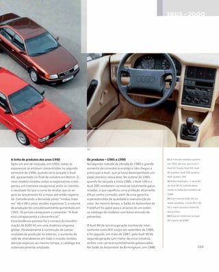 A linha de produtos dos anos 1990
Após um ano de recessão, em 1993, todas as
esperanças se estavam concentradas no segundo
semestre de 1994, quando seria lançado o Audi
A4, apresentado no final de outubro em Berlim. O
novo modelo excedeu todas as expectativas e des-
pertou um interesse excepcional entre os clientes;
o resultado foi que a curva de vendas que se se-
guiu ao lançamento foi a maior até então registra-
da. Considerando a demanda pelos “irmãos maio-
res” A6 e A8 e pelas versões esportivas S, o volume
de produção foi consideravelmente aumentado em
1995. Os jornais começaram a comentar: “A Audi
está ultrapassando a concorrência!”
Essa tendência positiva foi o começo da transfor-
mação da AUDI AG em uma dinâmica empresa
global. Paralelamente à construção de outras
unidades de produção no exterior, o aumento da
rede de revendedores em todo o mundo recebeu
atenção especial; ao mesmo tempo, o catálogo era
sistematicamente ampliado.
Os produtos – 1985 a 1990
Na segunda metade da década de 1980 o grande
aumento da consciência ecológica não chegou a
preocupar a Audi, que já havia desempenhado um
papel pioneiro nessa área. No outono de 1985,
quando foi lançada a linha 1986, o Audi 100 e o
Audi 200 receberam carrocerias totalmente galva-
nizadas, o que significou uma proteção altamente
eficaz contra corrosão, além de uma garantia
superestendida de qualidade e manutenção do
valor. Ao mesmo tempo, o Salão do Automóvel de
Frankfurt foi palco para o anúncio de um exten-
so catálogo de modelos com baixa emissão de
poluentes.
O Audi 80 de terceira geração (conhecido inter-
namente como B3) surgiu em setembro de 1986,
e foi seguido, em maio de 1987, pelo Audi 90 de
segunda geração com motor de cinco cilindros,
ambos com carrocerias totalmente galvanizadas.
No Salão do Automóvel de Birmingham, em 1988,
01 A linha de modelos quattro
em 1991 (da esq. para a dir.):
Audi S2 Coupé, Audi V8, Audi
80 quattro, Audi 100 quattro,
Audi quattro 20V
02 Visão duplicada – a série B3
do Audi 80 foi exibida desse
modo no Salão de Frankfurt de
1986
03 Com mais de 630 mil uni-
dades vendidas, o Audi 80 1.8S
foi o maior sucesso comercial
dessa linha
04 Zona do motorista no Audi
80 a partir de 1986
 