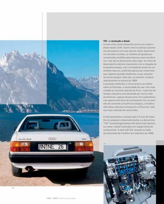 TDI – a revolução a diesel
A Audi vinha comercializando carros com motor a
diesel desde 1978. Assim como os demais automó-
veis de passeio com esse tipo de motor disponíveis
no mercado mundial, os modelos de ignição por
compressão vendidos pela empresa eram econômi-
cos, mas não se destacavam pelo vigor. Os níveis de
desempenho subiram claramente com a chegada da
turboalimentação, mas o turbodiesel ainda era um
artefato obscuro, preferido apenas por motoristas
que viajavam grandes distâncias ou por entusias-
tas da tecnologia. Tudo isso, no entanto, mudaria
radicalmente no outono de 1989.
A poluição ambiental, a chuva ácida e seu efeito
sobre as florestas, a necessidade de usar com mais
cuidado os recursos naturais da Terra – tudo isso há
tempos impusera uma demanda por carros mais
econômicos, capazes de percorrer cem quilômetros
com apenas três litros de combustível. Em um perí-
odo de crescente consciência ecológica, considera-
ções dessa natureza começaram a influenciar cada
vez mais a decisão do consumidor.
A Audi apresentou a solução após 13 anos de traba-
lho em pesquisa e desenvolvimento, e a denominou
“TDI” (turbocharged diesel with direct fuel injection,
ou motor a diesel turbinado com injeção direta de
combustível). O Audi 100 TDI, lançado no Salão
do Automóvel de Frankfurt em setembro de 1989,
1985 – 2000 O caminho para o topo
 
