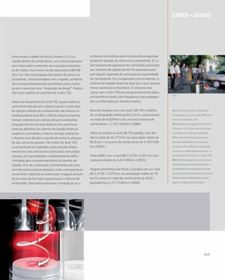 tinha motor a diesel de cinco cilindros e 2.5 l e
injeção direta de combustível, um turbocompressor
com intercooler e diversos recursos para isolamen-
to de ruídos. A primeira versão desenvolvia 88 kW
(122 cv). Os encarregados dos testes de pista e os
jornalistas, impressionados com o rápido, confortá-
vel e extraordinariamente econômico carro, come-
çaram a anunciar uma “revolução do diesel”. Parecia
não haver pedras no caminho do motor TDI.
Antes do lançamento do Audi TDI, quase todos os
automóveis de passeio a diesel usavam o princípio
da injeção indireta de combustível; até mesmo os
modelos diesel Audi 80 e 100 da própria empresa
tinham motores com câmara de pré-combustão.
A equipe técnica da Audi dedicou-se a aprimorar
diversos detalhes do sistema de injeção direta já
usado em caminhões e outros veículos utilitários –
e fizeram isso tão bem a ponto de torná-lo adequa-
do aos carros de passeio. No motor do Audi TDI,
o combustível era injetado a alta pressão direta-
mente em uma câmara de combustão com pistão
côncavo, em quantidades cuidadosamente admi-
nistradas pelo controle eletrônico da bomba de
injeção. O ar de combustão, inicialmente pré-com-
primido pelo turbocompressor, tinha a temperatura
novamente reduzida no intercooler e seguia através
de um duto de formato especial para a câmara de
combustão. Esse duto provocava a rotação do ar, e
a intensa turbulência assim produzida assegurava
excelente ignição da mistura ar-combustível. O ru-
ído tipicamente agressivo da combustão associado
aos motores de injeção direta foi suavizado pela
pré-injeção separada de uma pequena quantidade
de combustível. Em comparação com os demais, o
sistema de injeção direta da Audi era o que causava
menor perda de combustível. O consumo dos
carros com motor TDI era excepcionalmente baixo,
um benefício citado com frequência nas propagan-
das e confirmado por diversos testes:
Recorde europeu com um Audi 100 TDI modifica-
do; à velocidade média de 60,2 km/h, percorreram-
-se mais de 4.818 km com um único tanque de
combustível = 1,76 l/100 km (1989).
Volta ao mundo no Audi 80 TDI padrão, uma dis-
tância total de 40.273 km na velocidade média de
85,8 km = consumo de combustível de 3,78 l/100
km (1992).
Teste ADAC com o Audi 80 1.9 TDI: 2.021 km com
consumo médio de 3,4 l/100 km (1993).
Viagem econômica de Viena a Genebra em um Audi
80 1.9 TDI: 1.079 km, na velocidade média de 70
km/h, consumo total de combustível de 29,9 l,
equivalente a 2,77 l/100 km (1994)
01 O primeiro motor TDI da Audi
foi lançado no outono de 1989 para
a série C3 do Audi 100
02 Modelo secionado do TDI de cinco
cilindros e 2.5 litros; essa é a primei-
ra versão com 120 hp de potência
03 O duto de admissão que dava
formato espiralado ao fluxo de ar,
a câmara de combustão com pistão
côncavo e – destacada em branco – a
posição do bico injetor no motor TDI
04 Antes da largada para a jornada de
baixíssimo consumo Europa afora: a
quantidade de combustível foi medi-
da com precisão e a tampa do bocal de
abastecimento oficialmente selada.
Agora a viagem podia começar!
 