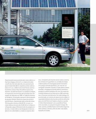 Impulsionado exclusivamente pelo motor elétrico, o
Audi duo chegava a 65 km/h, e a bateria de sódio-
-enxofre de 252 volts dava-lhe uma autonomia de
aproximadamente 80 km. Quando o motor elétrico
estava em uso, o diferencial central Torsen automa-
ticamente cortava o fluxo de potência para o eixo
dianteiro. As baterias ficavam na cavidade do estepe,
na traseira da carroceria tipo perua do Audi duo. Em
meados de setembro de 1996, no Salão do Automó-
vel de Berlim, foi lançada a terceira e última geração
do pioneiro híbrido. Dessa vez a base técnica era o
Audi A4 Avant, impulsionado pelo conhecido motor
TDI de quatro cilindros e 66 kW (91 cv) e por um
motor elétrico síncrono de 21 kW (29 cv), trifásico e
refrigerado a água. Diferentemente dos projetos an-
teriores, o motor elétrico era flangeado à transmis-
são de cinco velocidades e a tração era apenas dian-
teira. Uma bateria de chumbo-ácido e todo o sistema
de controle eram guardados na cavidade do estepe;
a bateria podia ser recarregada quando necessário
em qualquer tomada doméstica, por meio de um
carregador embutido. Quando o modo elétrico estava
acionado, uma pequena bomba elétrica mantinha a
pressão no sistema hidráulico do carro, de modo que
a direção hidráulica e os freios servo e ABS continuas-
sem a funcionar normalmente. De modo análogo, foi
providenciado um sistema de aquecimento a diesel. A
capacidade da bateria de chumbo-ácido era suficiente
para cerca de 50 km em trajetos urbanos e, quando
o motor diesel estava em uso ou quando os freios
eram acionados, era possível recuperar energia. No
total, noventa unidades foram construídas e algumas
delas cedidas a clientes, a fim de obter mais dados
baseados em testes.
 