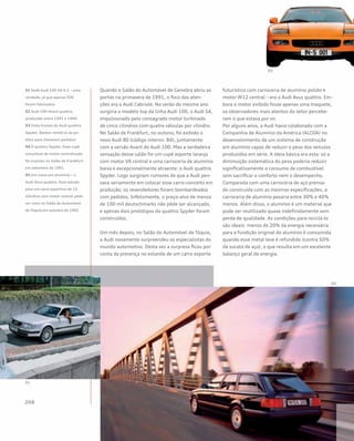 Quando o Salão do Automóvel de Genebra abriu as
portas na primavera de 1991, o foco das aten-
ções era o Audi Cabriolé. No verão do mesmo ano
surgiria o modelo top da linha Audi 100, o Audi S4,
impulsionado pelo consagrado motor turbinado
de cinco cilindros com quatro válvulas por cilindro.
No Salão de Frankfurt, no outono, foi exibido o
novo Audi 80 (código interno: B4), juntamente
com a versão Avant do Audi 100. Mas a verdadeira
sensação desse salão foi um cupê esporte laranja
com motor V6 central e uma carroceria de alumínio
baixa e excepcionalmente atraente: o Audi quattro
Spyder. Logo surgiram rumores de que a Audi pen-
sava seriamente em colocar esse carro-conceito em
produção; os revendedores foram bombardeados
com pedidos. Infelizmente, o preço-alvo de menos
de 100 mil deutschmarks não pôde ser alcançado,
e apenas dois protótipos do quattro Spyder foram
construídos.
Um mês depois, no Salão do Automóvel de Tóquio,
a Audi novamente surpreendeu os especialistas do
mundo automotivo. Desta vez a surpresa ficou por
conta da presença no estande de um carro esporte
futurístico com carroceria de alumínio polido e
motor W12 central – era o Audi Avus quattro. Em-
bora o motor exibido fosse apenas uma maquete,
os observadores mais atentos do setor percebe-
ram o que estava por vir.
Por alguns anos, a Audi havia colaborado com a
Companhia de Alumínio da América (ALCOA) no
desenvolvimento de um sistema de construção
em alumínio capaz de reduzir o peso dos veículos
produzidos em série. A ideia básica era esta: só a
diminuição sistemática do peso poderia reduzir
significativamente o consumo de combustível
sem sacrificar o conforto nem o desempenho.
Comparada com uma carroceria de aço prensa-
do construída com as mesmas especificações, a
carroceria de alumínio pesaria entre 30% e 40%
menos. Além disso, o alumínio é um material que
pode ser reutilizado quase indefinidamente sem
perda de qualidade. As condições para reciclá-lo
são ideais: menos de 20% da energia necessária
para a fundição original do alumínio é consumida
quando esse metal leve é refundido (contra 50%
da sucata de aço), o que resulta em um excelente
balanço geral de energia.
01 Sedã Audi 100 S4 4.2 – uma
raridade, já que apenas 500
foram fabricados
02 Audi 100 Avant quattro,
produzido entre 1991 e 1994
03 Vista frontal do Audi quattro
Spyder. Bastou revelá-lo ao pú-
blico para choverem pedidos!
04 O quattro Spyder. Esse cupê
conceitual de motor centralizado
foi exposto no Salão de Frankfurt
em setembro de 1991
05 Um ícone em alumínio – o
Audi Avus quattro. Esse estudo
para um carro esportivo de 12
cilindros com motor central pôde
ser visto no Salão do Automóvel
de Tóquio em outubro de 1991
 