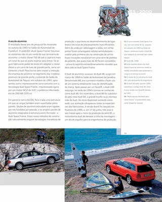 A era do alumínio
O resultado desse ano de pesquisa foi mostrado
no outono de 1993 no Salão do Automóvel de
Frankfurt. O sedã ASF (Audi Space Frame) fascinou
os visitantes não só por conta de sua carroceria de
alumínio; o motor diesel TDI V8 sob o capô era mais
um sinal do que se podia esperar para breve. Se al-
gum fabricante podia ter êxito em adaptar o motor
diesel a um carro de luxo de grande porte, seria cer-
tamente a Audi! Para tornar bem visível a intenção
da empresa de penetrar no segmento dos modelos
premium de grande porte, o estande do Salão do
Automóvel de Tóquio, em outubro de 1993, apre-
sentou outro impressionante carro-conceito com a
tecnologia Audi Space Frame, impulsionado agora
por um motor W12 de 4.8 l; a potência informada
era de 260 kW (359 cv).
Em parceria com a ALCOA, fora criada uma estrutura
em que as cargas também eram suportadas pelos
painéis. Seções de alumínio extrudado eram ligadas
por nós fundidos por pressão, e os amplos painéis de
alumínio integrados à estrutura assim formada – a
Audi Space Frame. Esses novos métodos de constru-
ção naturalmente exigiam tecnologias inovadoras de
produção, o que levou ao desenvolvimento de ligas
leves e técnicas de processamento mais eficientes.
Além da união por adesivagem e solda, em certas
juntas foram empregados rebites semitubulares –
usados pela primeira vez na construção de carros.
Essas inovações resultaram em uma série de pedidos
de patente, dos quais mais de 40 foram concedidos
– prova do espírito extraordinariamente inovador que
dera vida ao Audi Space Frame.
O Audi de alumínio, sucessor do Audi V8, surgiu em
março de 1994 no Salão do Automóvel de Genebra.
Denominado A8, era o primeiro modelo a fazer uso
de um sistema totalmente novo de identificação
da marca. Após passar por um facelift, o Audi 100
ressurgiu no verão de 1994 e tornou-se conhecido
como Audi A6. Em novembro, o Audi 80 foi substituí-
do pelo novo Audi A4, o grande trunfo na já vitoriosa
mão da Audi. De início disponível somente como
sedã, sua aceitação ultrapassou todas as expectati-
vas dos fabricantes. A versão Avant foi lançada em
fevereiro de 1996, e, em 17 de junho, três anos e
seis meses após o início da produção da série B5, o
milionésimo Audi A4 deixava a linha de montagem –
um dia de orgulho para os engenheiros de produção.
01 O carro-conceito Audi Space Fra-
me, com um motor W 12, exposto
em outubro de 1993 no Salão de
Tóquio. Lembrava muito o Audi A8,
que chegaria ao mercado seis meses
depois
02 Audi A8, 1998
03 Uma espiada dentro da Audi
Space Frame de alumínio revela as
seções extrudadas que sustentam a
carga e os nós que as unem
04 O motor de 12 cilindros do Audi
A8: uma obra-prima da engenharia
05 O Audi A4 sedã, que em 1994
substituiu o antigo Audi 80. Essa
é uma versão com facelift datada
de 1997
06 “Belas peruas atendem pelo
nome Avant.” A publicidade sabe
como despertar desejos
 