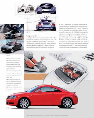 Design e emoção 	
A imagem de uma marca de automóveis não é dita-
da somente por dados técnicos objetivos, mas cada
vez mais por fatores sentimentais e emocionais.
Sob o slogan “Desperte emoções”, a Audi mostrou
estudos de design do Audi TT Cupê no Salão do
Automóvel de Frankfurt, no outono de 1995, e
do Audi TTS Roadster no Salão do Automóvel de
Tóquio. Ambos os conceitos eram construídos na
plataforma desenvolvida para o futuro VW Golf IV
e foram destaque nas exposições de que partici-
param. Em dezembro de 1995 a diretoria decidiu
colocar em produção e comercializar os dois mo-
delos esportivos. Tanto o Audi TT Coupé, que che-
gou ao mercado no outono de 1998, quanto o TT
Roadster, lançado no verão de 1999, eram muito
parecidos com os estudos vistos três anos antes. O
Audi TT foi construído graças a uma parceria entre
a fábrica de Ingolstadt e a Audi Hungaria Motor
Kft. As carrocerias pintadas eram transportadas
01 Primeiro esboço do Audi TT
02 O Audi Coupé quattro TT na
forma original. O modelo foi
exibido, com esse nome, como
um estudo de design no Salão de
Frankfurt de 1995
03 O Audi TTS Roadster surgiu
dois meses depois, também como
um estudo de design, no Salão do
Automóvel de Tóquio em novem-
bro de 1995
04 Inicialmente, o interior do
Audi TTS Roadster era esportivo,
mas espartano – ainda que sem
comprometer a qualidade
05 Versão de produção do Audi TT
Coupé, aqui com o pacote opcional
da linha S
1985 – 2000 O caminho para o topo - Cair, levantar e partir– a recessão e suas consequências
 