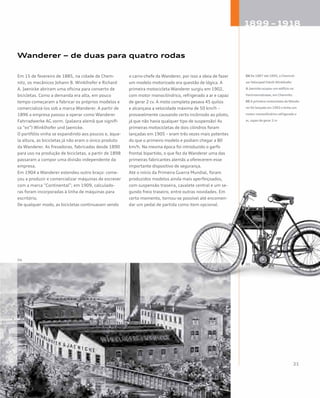 Wanderer – de duas para quatro rodas
Em 15 de fevereiro de 1885, na cidade de Chem-
nitz, os mecânicos Johann B. Winklhofer e Richard
A. Jaenicke abriram uma oficina para conserto de
bicicletas. Como a demanda era alta, em pouco
tempo começaram a fabricar os próprios modelos e
comercializá-los sob a marca Wanderer. A partir de
1896 a empresa passou a operar como Wanderer
Fahrradwerke AG vorm. (palavra alemã que signifi-
ca “ex”) Winklhofer und Jaenicke.
O portfólio vinha se expandindo aos poucos e, àque-
la altura, as bicicletas já não eram o único produto
da Wanderer. As fresadoras, fabricadas desde 1890
para uso na produção de bicicletas, a partir de 1898
passaram a compor uma divisão independente da
empresa.
Em 1904 a Wanderer estendeu outro braço: come-
çou a produzir e comercializar máquinas de escrever
com a marca “Continental”; em 1909, calculado-
ras foram incorporadas à linha de máquinas para
escritório.
De qualquer modo, as bicicletas continuavam sendo
o carro-chefe da Wanderer, por isso a ideia de fazer
um modelo motorizado era questão de lógica. A
primeira motocicleta Wanderer surgiu em 1902,
com motor monocilíndrico, refrigerado a ar e capaz
de gerar 2 cv. A moto completa pesava 45 quilos
e alcançava a velocidade máxima de 50 km/h –
provavelmente causando certo incômodo ao piloto,
já que não havia qualquer tipo de suspensão! As
primeiras motocicletas de dois cilindros foram
lançadas em 1905 – eram três vezes mais potentes
do que o primeiro modelo e podiam chegar a 80
km/h. Na mesma época foi introduzido o garfo
frontal bipartido, o que fez da Wanderer uma das
primeiras fabricantes alemãs a oferecerem esse
importante dispositivo de segurança.
Até o início da Primeira Guerra Mundial, foram
produzidos modelos ainda mais aperfeiçoados,
com suspensão traseira, cavalete central e um se-
gundo freio traseiro, entre outras novidades. Em
certo momento, tornou-se possível até encomen-
dar um pedal de partida como item opcional.
04 De 1887 até 1895, a Chemnit-
zerVelociped FabrikWinklhofer
& Jaenicke ocupou um edifício na
Hartmannstrasse, em Chemnitz.
05 A primeira motocicleta daWande-
rer foi lançada em 1902 e tinha um
motor monocilíndrico refrigerado a
ar, capaz de gerar 2 cv
04
 