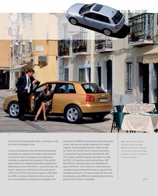 por ferrovia de Ingolstadt a Györ, na Hungria, onde
era feita a montagem final.
A marca Audi gozava neste momento de excelente
reputação nas categorias de médio e grande porte,
e a próxima meta era assegurar uma parcela do
mercado no segmento de compactos. Para isso foi
desenvolvido um modelo de entrada na plataforma
destinada ao futuro VW Golf IV – o primeiro Audi “pe-
queno” desde que o Audi 50 saíra de produção em
1978. O Audi A3 de três portas surgiu em setembro
de 1996 e começou imediatamente a conquistar
uma nova clientela na categoria de compactos. Na
primavera de 1999 foi lançada uma versão de quatro
portas, além de uma versão esportiva com tração
integral, comercializada como S3. Nessa versão,
um motor de 154 kW (213 cv) levava facilmente
o compacto à impressionante velocidade de 238
km/h; após o facelift a que foi submetido no verão
de 2001, o S3 ganhou ainda mais potência: 165
kW (228 cv), suficiente para uma velocidade de
quase 250 km/h. Com a linha A3, a Audi teve uma
reestreia surpreendentemente boa no segmento de
compactos premium. Em pouco menos de sete anos
de produção, quase 800 mil unidades dessa primeira
geração do A3 foram construídas.
06 O Audi A3 de cinco portas
conforme lançado em 1999
07 Audi A3: de 1996 a 1999 ape-
nas a versão de três portas esteve
disponível, mas isso não diminuiu
o sucesso do modelo
 