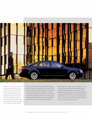 O novo Audi A6 sedã foi visto pela primeira vez no
Salão do Automóvel de Genebra em março de 1997.
Esse novo modelo, a quinta geração da linha C, tinha
teto curvilíneo e traseira arredondada – provas de
um design ousado. O A6 Avant viria um ano depois.
Em outubro de 1999, a Audi voltou a mostrar a lide-
rança tecnológica traduzida no slogan “Vorsprung
durch Technik” (“vanguarda pela tecnologia”): a
transmissão de variação contínua “multitronic”, com
uma corrente especial de placas múltiplas e duas
polias cônicas (variadores), selecionava a melhor
relação de transmissão entre as infinitas possibilida-
des disponíveis. Resultado: os carros equipados com
a multitronic consumiam muito menos combustível
do que os que usavam o câmbio automático conven-
cional ou mesmo o câmbio manual.
01 O jornal dominical alemão Bild am Sonn-
tag concedeu ao novo Audi A6 o “Volante
de Ouro” como o “vencedor isolado entre
os automóveis de grande porte”. O Fórum
de Design Industrial de Hannover elegeu
o sedã como o “melhor da categoria” e, de
acordo com as estatísticas de problemas
mecânicos do clube automobilístico alemão
ADAC, o A6 estava apto a reinvidicar o título
de “sedã grande mais confiável de 2000”
1985 – 2000 O caminho para o topo - Cair, levantar e partir– a recessão e suas consequências
 