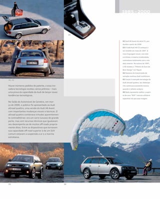 Houve inúmeros pedidos de patente, e essa ino-
vadora tecnologia recebeu vários prêmios – mais
uma prova da capacidade da Audi de lançar novas
tendências tecnológicas.
No Salão do Automóvel de Genebra, em mar-
ço de 2000, o público foi apresentado ao Audi
allroad quattro, uma versão do Audi A6 Avant
com importantes mudanças visuais e técnicas. O
allroad quattro combinava virtudes aparentemen-
te contraditórias: era um carro luxuoso de grande
porte, mas com recursos técnicos que igualavam
seu desempenho ao de muitos off-roads propria-
mente ditos. Entre os dispositivos que tornavam
sua capacidade off-road superior à de um SUV
comum estavam a suspensão a ar e a marcha
extrabaixa.
02 Audi A6 Avant da série C5, pro-
duzido a partir de 1998
03 O sedã Audi A6 C5 começou a
ser vendido em maio de 1997. A
nova linguagem visual, com teto
curvilíneo e traseira arredondada,
contrastava totalmente com o mo-
delo anterior. No outono de 1997,
o A6 recebeu o “Prêmio de Ouro do
Bom Design” em Tóquio
04 Alavanca da transmissão de
variação contínua Audi multitronic
05 Graças à avançada tecnologia do
Audi allroad quattro, seu desempe-
nho continuava excelente mesmo
quando o asfasto acabava
06 Nada representa melhor o espíri-
to de uma “SUV” (veículo utilitário
esportivo) do que essa imagem
 
