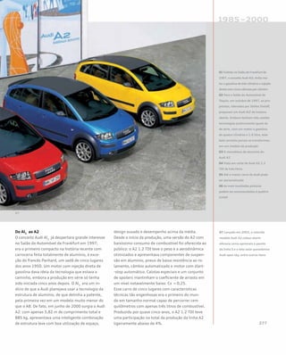 Do Al2
ao A2
O conceito Audi Al2
já despertara grande interesse
no Salão do Automóvel de Frankfurt em 1997;
era o primeiro compacto na história recente com
carroceria feita totalmente de alumínio, à exce-
ção do francês Panhard, um sedã de cinco lugares
dos anos 1950. Um motor com injeção direta de
gasolina dava ideia da tecnologia que estava a
caminho, embora a produção em série só tenha
sido iniciada cinco anos depois. O Al2
era um in-
dício de que a Audi planejava usar a tecnologia da
estrutura de alumínio, de que detinha a patente,
pela primeira vez em um modelo muito menor do
que o A8. De fato, em junho de 2000 surgia o Audi
A2: com apenas 3,82 m de comprimento total e
885 kg, apresentava uma inteligente combinação
de estrutura leve com boa utilização de espaço,
design ousado e desempenho acima da média.
Desde o início da produção, uma versão do A2 com
baixíssimo consumo de combustível foi oferecida ao
público: o A2 1.2 TDI teve o peso e a aerodinâmica
otimizados e apresentava componentes de suspen-
são em alumínio, pneus de baixa resistência ao ro-
lamento, câmbio automatizado e motor com start-
-stop automático. Calotas especiais e um conjunto
de spoilers mantinham o coeficiente de arrasto em
um nível notavelmente baixo: Cx = 0,25.
Esse carro de cinco lugares com características
técnicas tão engenhosas era o primeiro do mun-
do em tamanho normal capaz de percorrer cem
quilômetros com apenas três litros de combustível.
Produzido por quase cinco anos, o A2 1.2 TDI teve
uma participação no total da produção da linha A2
ligeiramente abaixo de 4%.
01 Exibido no Salão de Frankfurt de
1997, o conceito Audi Al2, tinha mo-
tor a gasolina de três cilindros e injeção
direta com cinco válvulas por cilindro
02 Para o Salão do Automóvel de
Tóquio, em outubro de 1997, os pro-
jetistas, liderados por Stefan Sielaff,
preparam um Audi Al2 de traseira
aberta. Embora tenham sido usadas
tecnologias praticamente iguais às
de série, com um motor a gasolina
de quatro cilindros e 1.6 litro, esse
belo conceito jamais se transformou
em um modelo de produção
03 O monobloco de alumínio do
Audi A2
04 Vista em corte do Audi A2 1.2
TDI de três litros
05 Até o menor carro da Audi pode
ser personalizado
06 As mais inusitadas pinturas
podem ser encomendadas à quattro
GmbH
07 Lançado em 2003, o colorido
modelo Audi A2 colour.storm
oferecia como opcionais o pacote
da linha S e o teto solar panorâmico
Audi open sky, entre outros itens
 