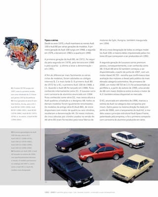 Tipos e séries
Desde os anos 1970, a Audi mantivera os nomes Audi
100 e Audi 80 por várias gerações de modelos. A pri-
meira geração do Audi 100 surgiu em 1968, a segunda
em 1976, a terceira em 1982 e a quarta em 1990.
A primeira geração do Audi 80, de 1972, foi segui-
da pela segunda em 1978, pela terceira em 1986
e pela quarta – a última a levar a denominação –
em 1991.
A fim de diferenciar mais facilmente os vários
ciclos de modelos, foram adotados os códigos
internos B, C e mais tarde D. O primeiro Audi 80
de 1972 foi o B1; o primeiro Audi 100 de 1968, o
C1. Quando o Audi V8 foi lançado em 1988, ficou
conhecido internamente como D1. O luxuoso carro
com carroceria de alumínio anunciado em 1994
ficou conhecido como série D2, mas nessa altura a
Audi quebrou a tradição e o designou A8; todos os
demais modelos foram igualmente renomeados.
Os modelos da antiga série B (Audi 80), de início
disponíveis com motor de quatro ou seis cilindros,
receberam a denominação A4. Os novos motores
de cinco válvulas por cilindro usados na versão do
A4 série B5 eram fornecidos pela nova fábrica de
motores de Györ, Hungria, também inaugurada
em 1994.
A6 era a nova designação de todos os antigos mode-
los Audi 100, a maioria deles impulsionada pelos mo-
tores V6 que começaram a ser produzidos em 1992.
A segunda geração de luxuosos carros premium
passou, consequentemente, a ser conhecida como
A8. O Audi A8 série D2 também começou a ser
disponibilizado, a partir de junho de 1997, com um
motor diesel V6 TDI – escolha que confirmava a boa
aceitação dos motores a diesel pelo público da mais
elevada categoria automotiva. Na primavera de
2000, um motor V8 TDI de 3.3 l foi acrescentado ao
portfólio e, a partir do outono de 1999, uma versão
do A8 com maior distância entre os eixos e motor de
4.2 l também estava disponível no mercado.
O A3, anunciado em setembro de 1996, marcou a
estreia da Audi na categoria dos compactos pre-
mium. Outro passo na mesma direção foi dado em
junho de 2000, com o lançamento do Audi A2; o mo-
delo usava o princípio estrutural Audi Space Frame,
patenteado pela empresa, e foi o primeiro compacto
com carroceria de alumínio produzido em série.
01 O motor V6 TDI surgiu em
1997; essa é a primeira versão,
com uma cilindrada de 2.5 litros
que gerava 150 hp de potência
02 Cinco gerações da série B (sen-
tido horário, da esq. para a dir.):
Audi 80 B4 (1991-1994), Audi
80 B3 (1986-1991), Audi 80 B2
(1978-1986), Audi 80 B1 (1972-
1978); e, no centro, o Audi A4 B5
(1994-2001)
03 A árvore genealógica do Audi
100 (da esq. para a dir.):
Audi 100 C1 (1968-1976),
Audi 100 C2 (1976-1982),
Audi 100 C3 (1982-1990),
Audi 100 C4 (1990-1994)
04 Também um Audi 100: o Audi
A6 lançado no outono de 1994,
com aperfeiçoamentos técnicos
e visuais. O modelo permaneceu
no catálogo até 1997 e, assim
como o Audi A8 e o Audi A4,
recebeu nova designação
1985 – 2000 O caminho para o topo - Cair, levantar e partir– a recessão e suas consequências
 