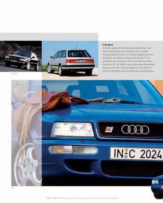 S de sport
O seleto grupo de modelos Audi esportivos e de
alto desempenho que contavam com a tração
integral quattro como item de série ganharam um
emblema vermelho e prata em forma de “S”. O
precursor dos modelos S foi o Audi Sport quattro
Evolution S1, de 1985, construído especificamente
para uso em ralis. O Audi Coupé S2, o primeiro a
portar o emblema, foi inicialmente concebido para
1985 – 2000 O caminho para o topo - Cair, levantar e partir– a recessão e suas consequências
 