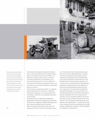 01 02
Evidentemente, expandir a atuação da empresa
para o ramo automobilístico era o próximo passo
lógico. Os testes tiveram início em 1903 e, em
setembro de 1906, estava pronto o primeiro
automóvel da Wanderer, alimentado por um
motor bicilíndrico de 12 cv. Era um modelo de
dois lugares sem diferenciais dignos de nota, com
carroceria e trem de força similares aos oferecidos
pela concorrência.
Jamais houve um segundo exemplar: as condições
eram desfavoráveis no momento, e a Wanderer
relutava em prosseguir com o novo produto sem
ter testado o suficiente sua qualidade e perspecti-
vas de vendas.
No verão de 1911, os engenheiros da Wanderer
apresentaram à diretoria um segundo carro de testes.
Desta vez era um pequeno modelo de dois lugares em
que o carona se sentava atrás do motorista.
Após minuciosos testes preliminares, em 27 de
agosto de 1912 teve início a prova de fogo: atraves-
sar o Tirol de norte a sul. Onze dias depois, após
percorrer mais de 2.000 quilômetros, o automó-
vel retornou a Chemnitz sem incidentes, tendo
superado com facilidade inúmeros desfiladeiros
e uma série praticamente interminável de curvas
fechadíssimas. O motor de quatro cilindros e 12
cv, assim como a carroceria leve, de feitio delicado,
atenderam às expectativas de seus criadores em
termos tanto de desempenho quanto de econo-
mia e segurança. O conceito básico da Wanderer
estava fundamentado. Em março de 1913, uma
nova fábrica foi aberta em Chemnitz-Schönau para
produzir o Wanderer de 5/12 cv(5 para fins de
impostos, mas 12 de potência efetiva). Por quinze
anos esse carrinho, conhecido internamente como
Tipo W 3, foi uma fonte de renda regular para a di-
visão de carros da Wanderer – e certamente um dos
carros compactos mais bem projetados do mercado
alemão. O público lhe concedeu o carinhoso apelido
de “Puppchen” (“Bonequinha”).
01 OWanderermobil de 1906 foi o
primeiro automóvel daWanderer,
mas não saiu da fase de protótipo.
Esse único exemplar pertence agora
ao Museu dosTransportes de Dresden
02 O primeiro carro daWanderer a
entrar em produção, em março de
1913, foi oTipoW3, de 5/12 cv. Com
seu característico assento tandem,
foi logo apelidado de “Puppchen”
(“Bonequinha”) pelo público
1899 – 1918 Os primeiros anos – Wanderer – de duas para quatro rodas
 