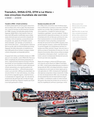 TransAm, IMSA-GTO, DTM e Le Mans –
nos circuitos mundiais de corrida
1988 – 2009
TransAm e IMSA – A Audi na América
O soberbo desempenho do Audi quattro não se limi-
tava às trilhas, lama, neve ou gelo. Para demonstrar
isso, a Audi se inscreveu na série American TransAm
em 1988. A equipe, formada pelos pilotos Hurley
Haywood, Walter Röhrl e Hans-Joachim Stuck, pi-
lotou Audi 200 quattro modificados nesse campe-
onato americano para carros de série composto de
13 etapas. Como se esperava, a concorrência local
era grande, mas, apesar de ser forçada a aceitar
várias restrições – por exemplo, um aumento no
peso mínimo dos carros –, a Audi garantiu o título na
décima corrida, além do título de piloto para Hurley
Haywood. De volta à Alemanha, ao volante de um
Audi 200 quattro Armin Schwarz conseguiu manter
o título conquistado na temporada anterior.
A equipe Audi voltou aos Estados Unidos em 1989
para um novo desafio: a série IMSA-GTO. Para essa
difícil competição de automóveis produzidos em
série, o departamento esportivo da Audi tinha de-
senvolvido um carro baseado no Audi 90 quattro,
cujo motor de cinco cilindros e quatro válvulas por
cilindro apresentava uma vigorosa potência de
nada menos que 629 cv – suficiente para propor-
cionar a um carro de 1.200 kg uma velocidade má-
xima de 310 km /h. Com sete vitórias, cinco delas
em primeiro e segundo lugares, a Audi terminou
o campeonato em segundo lugar. Só a decisão da
empresa de não participar das corridas de longa
distância de Sebring e Daytona impediu que Stuck
e seu Audi ganhassem o título.
Sucesso nas pistas com o V8
Em 1990 a Audi concentrou suas iniciativas espor-
tivas na Alemanha e começou a inscrever o Audi V8
quattro nas corridas. Não concebido inicialmente
como esportivo, o modelo foi motivo de troça
impiedosa e apelidado “carro de madame”. Então o
aparentemente impossível aconteceu: em uma mo-
vimentada série de corridas que culminou em uma
final impressionante no circuito de Hockenheim,
Hans-Joachim Stuck conquistou o Campeonato
Alemão de Carros de Turismo (DTM). Quando a tem-
porada seguinte começou, quatro Audi V8 estavam
no grid de largada. Os companheiros de Stuck na
equipe eram Biela, Jelinski e Haupt. Uma vez mais, a
última corrida em Hockenheim foi decisiva. Em uma
disputa emocionante, Biela venceu ambas as etapas
e conquistou o título para a Audi – o primeiro cons-
trutor a vencer o Campeonato Alemão de Carros de
Turismo por dois anos seguidos.
Depois de conseguir o título do DTM duas vezes,
com Hans-Jo¬achim Stuck em 1990 e Frank Biela
em 1991, a Audi estava preparada para considerar a
temporada de 1992 uma etapa transitória, enquan-
to preparava os carros para as novas regras que se-
riam aplicadas em 1993. A empresa de Ingolstadt
não esperava conquistar o título novamente. Então,
no meio da temporada de 1992, saiu uma decisão
da Autoridade Nacional de Automobilismo Espor-
tivo (ONS): o virabrequim usado no motor do Audi
V8 quattro não estava de acordo com as normas. A
Audi foi impedida de continuar a participar, muito
04 Hans-Joachim Stuck
05 Stuck pilota o V8 no circuito
de Zolder durante o DTM de
1990
06 DTM de 1991: em ação, Frank
Biela, o campeão da temporada!
07 Stuck, Röhrl e Jelinski em for-
mação cerrada em Hockenheim,
durante a final da temporada de
1990 do DTM
 