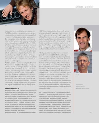 mo que ocorria em paralelo, também pilotou um
Audi 80 competition e conquistou tanto o campeo-
nato de pilotos como o de construtores para a Audi
– mais um triunfo para a marca dos quatro anéis.
Dez anos após os êxitos alcançados pela piloto de
ralis Michèle Mouton, a Audi inscreveu outra mulher
em eventos da temporada de 1995. Tamara Vidali,
a “italiana veloz”, fortaleceu a equipe ao volante do
novo Audi A4 Supertouring na Copa de Superturis-
mo da ADAC D1 e no Campeonato Italiano de Carros
de Turismo. Mais uma vez o ano começou bem para
a Audi, que dominou a Copa de Superturismo até
meados da temporada. Depois disso, a sorte aban-
donou a equipe e, após a última corrida, Biela, Stuck
e Heger tiveram de se contentar com o terceiro, o
quarto e o quinto lugares.
Na Itália, porém, o sucesso foi completo. Emanuele
Pirro venceu 11 das 20 corridas de que participou –
um novo recorde – e conseguiu manter o título com
facilidade. O de construtores foi para a Audi mais
uma vez, enquanto o segundo lugar entre os pilotos
foi ocupado por Rinaldo Capello, colega de Pirro
na equipe. Frank Biela também marcou um impor-
tante triunfo no fim da temporada: venceu a Final
Internacional da Copa Mundial de Turismo da FIA
no Circuito Paul Ricard, no sul da França, e se tornou
Campeão de Carros de Superturismo pela primeira
vez, seguido por Emanuele Pirro no ranking geral.
Sete de uma tacada só
Na temporada de 1996, o diretor de automobilismo
esportivo da Audi, dr. Wolfgang Ullrich, decidiu que
a fábrica participaria dos campeonatos alemão e
italiano e também do Campeonato Inglês de Carros
de Turismo. Apoiada por importadores locais, a
Audi inscreveu-se ainda em campeonatos nacionais
de turismo na Bélgica, Espanha, Austrália e África
do Sul, na intenção de marcar maior presença no
automobilismo mundial. A decisão foi coroada de
sucesso: a empresa venceu campeonatos nacionais
em nada menos que sete países!
Após essa façanha, os resultados na temporada de
1997 foram mais modestos. Como era de se ima-
ginar, a mudança de regras que impôs um lastro de
até 95 quilos para carros com tração integral surtiu
efeitos. Mesmo com essa sobrecarga, o potencial do
Audi A4 quattro foi comprovado por diversas vitórias
notáveis; no entanto, no fim da temporada a equipe
teve se contentar com resultados relativamente
ingratos: Pirro ficou em quinto lugar na Alemanha,
Biela em segundo no Campeonato Inglês de Carros
de Turismo e Capello em terceiro na Itália.
“Bye bye, quattro” era a deprimente mensagem
para a temporada de 1998. Os donos do jogo ha-
viam encerrado a era do Audi quattro nas pistas de
corrida: naquele ano, a FIA – autoridade máxima no
automobilismo internacional – baniu os carros de
turismo com tração integral. Difícil achar evidência
mais contundente da superioridade da tração quat-
tro! Durante a temporada anterior, a fim de ganhar
experiência, a Audi já havia começado a inscrever
versões do A4 com tração dianteira. Na temporada
de 1998 em si, a Audi passou maus bocados: apesar
de a equipe estar lidando bem melhor com o novo
sistema de tração, os A4 inscritos na Alemanha,
Inglaterra e Itália não venceram uma única vez.
Restou apenas um pequeno consolo: nos campeona-
tos de turismo da Austrália e da Europa Central, nos
quais se permitia tração integral, as equipes patro-
cinadas por importadores locais saíram-se vitoriosas
com o A4 quattro.
Em 1999 a organização da Copa Alemã de Supertu-
rismo (STC) mudou as regras de novo: para surpresa
de todos, os carros com tração integral voltaram
a ser permitidos. Nem assim, porém, a Audi se
animou a montar novamente uma equipe de fábrica.
Mas a ABT-Sportsline decidiu competir, assim como
a independente AZK Phoenix Racing, que inscreveu
dois Audi A4 Supertouring quattro. Ambos eram “de
segunda mão”, já que vinham participando ativa-
mente de competições desde 1996. Foi uma tempo-
rada dura e impiedosa, mas os Audis independentes
02 Frank Biela
03 Emanuele Pirro
04 Rinaldo “Dindo” Capello
 