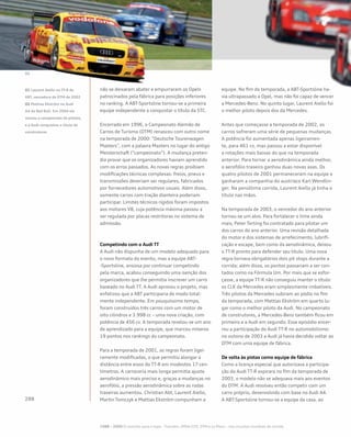 não se deixaram abater e empurraram os Opels
patrocinados pela fábrica para posições inferiores
no ranking. A ABT-Sportsline tornou-se a primeira
equipe independente a conquistar o título da STC.
Encerrado em 1996, o Campeonato Alemão de
Carros de Turismo (DTM) renasceu com outro nome
na temporada de 2000: “Deutsche Tourenwagen
Masters”, com a palavra Masters no lugar do antigo
Meisterschaft (“campeonato”). A mudança preten-
dia provar que os organizadores haviam aprendido
com os erros passados. As novas regras proibiam
modificações técnicas complexas: freios, pneus e
transmissões deveriam ser regulares, fabricados
por fornecedores automotivos usuais. Além disso,
somente carros com tração dianteira poderiam
participar. Limites técnicos rígidos foram impostos
aos motores V8, cuja potência máxima passou a
ser regulada por placas restritoras no sistema de
admissão.
Competindo com o Audi TT
A Audi não dispunha de um modelo adequado para
o novo formato do evento, mas a equipe ABT-
-Sportsline, ansiosa por continuar competindo
pela marca, acabou conseguindo uma isenção dos
organizadores que lhe permitia inscrever um carro
baseado no Audi TT. A Audi aprovou o projeto, mas
enfatizou que a ABT participaria de modo total-
mente independente. Em pouquíssimo tempo,
foram construídos três carros com um motor de
oito cilindros e 3.998 cc – uma nova criação, com
potência de 456 cv. A temporada revelou-se um ano
de aprendizado para a equipe, que marcou míseros
19 pontos nos rankings do campeonato.
Para a temporada de 2001, as regras foram ligei-
ramente modificadas, o que permitiu alongar a
distância entre eixos do TT-R em modestos 17 cen-
tímetros. A carroceria mais longa permitia ajuste
aerodinâmico mais preciso e, graças a mudanças no
aerofólio, a pressão aerodinâmica sobre as rodas
traseiras aumentou. Christian Abt, Laurent Aiello,
Martin Tomczyk e Mattias Ekström compunham a
equipe. No fim da temporada, a ABT-Sportsline ha-
via ultrapassado a Opel, mas não foi capaz de vencer
a Mercedes-Benz. No quinto lugar, Laurent Aiello foi
o melhor piloto depois dos da Mercedes.
Antes que começasse a temporada de 2002, os
carros sofreram uma série de pequenas mudanças.
A potência foi aumentada apenas ligeiramen-
te, para 461 cv, mas passou a estar disponível
a rotações mais baixas do que na temporada
anterior. Para tornar a aerodinâmica ainda melhor,
o aerofólio traseiro ganhou duas novas asas. Os
quatro pilotos de 2001 permaneceram na equipe e
ganharam a companhia do austríaco Karl Wendlin-
ger. Na penúltima corrida, Laurent Aiello já tinha o
título nas mãos.
Na temporada de 2003, o vencedor do ano anterior
tornou-se um alvo. Para fortalecer o time ainda
mais, Peter Terting foi contratado para pilotar um
dos carros do ano anterior. Uma revisão detalhada
do motor e dos sistemas de arrefecimento, lubrifi-
cação e escape, bem como da aerodinâmica, deixou
o TT-R pronto para defender seu título. Uma nova
regra tornava obrigatórios dois pit stops durante a
corrida; além disso, os pontos passariam a ser con-
tados como na Fórmula Um. Por mais que se esfor-
çasse, a equipe TT-R não conseguiu manter o título:
os CLK da Mercedes eram simplesmente imbatíveis.
Três pilotos da Mercedes subiram ao pódio no fim
da temporada, com Mattias Ekström em quarto lu-
gar como o melhor piloto da Audi. No campeonato
de construtores, a Mercedes-Benz também ficou em
primeiro e a Audi em segundo. Esse episódio encer-
rou a participação do Audi TT-R no automobilismo:
no outono de 2003 a Audi já havia decidido voltar ao
DTM com uma equipe de fábrica.
De volta às pistas como equipe de fábrica
Como a licença especial que autorizava a participa-
ção do Audi TT-R expirara no fim da temporada de
2003, o modelo não se adequava mais aos eventos
do DTM. A Audi resolveu então competir com um
carro próprio, desenvolvido com base no Audi A4.
A ABT-Sportsline tornou-se a equipe da casa, ao
01 Laurent Aiello no TT-R da
ABT, vencedora do DTM de 2002
02 Mattias Ekström no Audi
A4 da Red Bull. Em 2004 ele
venceu o campeonato de pilotos,
e a Audi conquistou o título de
construtores
1988 – 2009 O caminho para o topo - TransAm, IMSA-GTO, DTM e Le Mans – nos circuitos mundiais de corrida
 