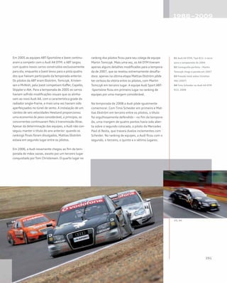 Em 2005 as equipes ABT-Sportsline e Joest continu-
aram a competir com o Audi A4 DTM: a ABT largou
com quatro novos carros construídos exclusivamente
para ela, enquanto a Joest levou para a pista quatro
dos que haviam participado da temporada anterior.
Os pilotos da ABT eram Ekström, Tomczyk, Kristen-
sen e McNish; pela Joest competiam Kaffer, Capello,
Stippler e Abt. Para a temporada de 2005 os carros
haviam sofrido modificações visuais que os alinha-
vam ao novo Audi A4, com a característica grade do
radiador single-frame, e mais uma vez haviam sido
aperfeiçoados no túnel de vento. A instalação de um
câmbio de seis velocidades Hewland proporcionou
uma economia de peso considerável; a princípio, os
concorrentes continuaram fiéis à transmissão Xtrac.
Apesar da determinação das equipes, a Audi não con-
seguiu manter o título do ano anterior: quando os
rankings finais foram divulgados, Mattias Ekström
estava em segundo lugar entre os pilotos.
Em 2006, a Audi novamente chegou ao fim da tem-
porada de mãos vazias, exceto por um terceiro lugar
conquistado por Tom Christensen. O quarto lugar no
ranking dos pilotos ficou para seu colega de equipe
Martin Tomczyk. Mais uma vez, os A4 DTM tiveram
apenas alguns detalhes modificados para a tempora-
da de 2007, que se revelou extremamente desafia-
dora: apenas na última etapa Mattias Ekström pôde
ter certeza da vitória entre os pilotos, com Martin
Tomczyk em terceiro lugar. A equipe Audi Sport ABT-
-Sportsline ficou em primeiro lugar no ranking de
equipes por uma margem considerável.
Na temporada de 2008 a Audi pôde igualmente
comemorar. Com Timo Scheider em primeiro e Mat-
tias Ekström em terceiro entre os pilotos, o título
foi orgulhosamente defendido – no fim da tempora-
da, uma margem de quatro pontos havia sido aber-
ta sobre o segundo colocado, o piloto da Mercedes
Paul di Resta, que travara duelos inclementes com
Scheider. No ranking de equipes, a Audi ficou com o
segundo, o terceiro, o quinto e o sétimo lugares.
01 Audi A4 DTM, Tipo R11: o carro
para o campeonato de 2004
02 Coreografia perfeita – Martin
Tomczyk chega à parada em 2007
03 Pressão total sobre Christian
Abt (2007)
04 Timo Scheider no Audi A4 DTM
R13, 2008
 
