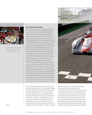 Audi nas 24 Horas de Le Mans
Em 1999 a Audi estava em busca de um novo desa-
fio. A escolha recaiu sobre um clássico do automo-
bilismo internacional: as 24 Horas de Le Mans. O
evento – que cobre uma distância equivalente a 15
Grandes Prêmios de Fórmula 1 – tem um pouco de
maratona e um pouco de cem metros rasos: como
as velocidades são altas, o sucesso depende tanto da
confiabilidade técnica quanto da resistência humana.
Para inscrever-se nessa que é a mais famosa entre
todas as corridas de longa distância, a Audi decidiu
produzir um carro de corrida inteiramente novo.
Após 15 meses de desenvolvimento, o Audi R8
foi apresentado à imprensa em outubro de 1998:
uma máquina potente, com a carroceria de fibra
de carbono quase colada ao chão. O motor V8 de
dois turbos, com 3.600 cc de cilindrada e 450 kW
(618 cv) de potência a 6.300 rpm, ganhou vida
pelas mãos do dr. Baretzky, em Neckarsulm. O
chassi foi desenvolvido em Ingolstadt, enquanto a
carroceria monobloco de fibra de carbono veio da
Itália. Resultado: um roadster com motor central,
projetado e construído a partir do zero, sem qual-
quer componente herdado de outros modelos. Mais
tarde, no outono, uma versão cupê do R8 também
foi finalizada. As regras para a classe de protótipos
(GTP) permitiam-lhe rodar com maior pressão de
alimentação e com um restritor de admissão maior.
Isso significava um aumento de 30 cv na potência,
mas também exigia uma série de ajustes no chassi.
A Audi angariou a ajuda de parceiros antigos e ex-
perientes para sua estreia na competição de longa
distância. Os R8R foram confiados à equipe Joest,
enquanto a equipe inglesa da Audi, gerenciada
por Richard Lloyd, assumiu a responsabilidade
pelos dois R8C. Nada menos que 12 pilotos foram
contratados, incluindo conhecidas estrelas da
Audi, como Frank Biela, Emanuele Pirro e Rinal-
do Capello. A eles se juntou Christian Abt, que
havia reforçado a equipe na temporada anterior e,
paralelamente à participação na Le Mans, já estava
pilotando com sucesso um Audi A4 quattro no
Campeonato Alemão de Superturismo.
Em 12 de junho de 1999, o enduro começou na hora
usual, às quatro da tarde. Os pilotos enfrentariam
uma distância de quase cinco mil quilômetros, dan-
do nada menos do que 365 voltas no circuito! Será
que o conceito da Audi se revelaria correto? Será
que, na prática, todos aqueles cálculos teóricos se
mostrariam precisos? Com problemas na transmis-
são, os dois R8C abandonaram a prova. Mas os dois
roadsters R8 remanescentes seguiam com determi-
01 R8 Le Mans, modelo de 2001
02 Os carros que venceram a Le
Mans em 2000, 2001 e 2002
-
1988 – 2009 O caminho para o topo - TransAm, IMSA-GTO, DTM e Le Mans – nos circuitos mundiais de corrida
 