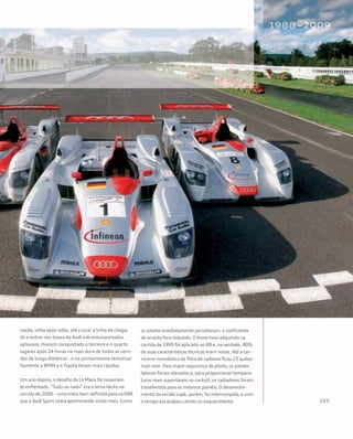 nação, volta após volta, até cruzar a linha de chega-
da e entrar nos boxes da Audi sob entusiasmados
aplausos. Haviam conquistado o terceiro e o quarto
lugares após 24 horas na mais dura de todas as corri-
das de longa distância – e na primeiríssima tentativa!
Somente a BMW e a Toyota foram mais rápidas.
Um ano depois, o desafio da Le Mans foi novamen-
te enfrentado. “Tudo ou nada” era o lema tácito na
corrida de 2000 – uma meta bem definida para os R8R
que a Audi Sport vinha aprimorando ainda mais. Como
os pilotos imediatamente perceberam, o coeficiente
de arrasto fora reduzido. O know-how adquirido na
corrida de 1999 foi aplicado ao R8 e, na verdade, 80%
de suas características técnicas eram novas. Até a car-
roceria monobloco de fibra de carbono ficou 25 quilos
mais leve. Para maior segurança do piloto, os painéis
laterais foram elevados e, para proporcionar tempera-
turas mais suportáveis no cockpit, os radiadores foram
transferidos para os mesmos painéis. O desenvolvi-
mento da versão cupê, porém, foi interrompida, e com
o tempo ela acabou caindo no esquecimento.
 
