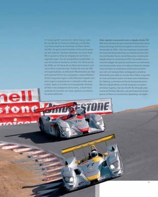 O “ensaio geral” ocorreu em 18 de março, data
da corrida de 12 horas em Sebring, na Flórida,
o primeiro evento da American Le Mans Series
(ALMS), da qual a Audi também tinha participado
no ano anterior. Sucesso absoluto: os novos Audi
R8 cruzaram a linha de chegada em primeiro e
segundo lugar. Era um prognóstico esplêndido – e
que em breve se revelaria correto. Em 18 de junho
de 2000, as 24 Horas de Le Mans terminaram com
uma vitória tripla da Audi. Diante de mais de 200
mil espectadores, os três Audi R8 pilotados por Bie-
la/Kristensen/Pirro (os campeões), Aiello/McNish/
Ortelli (segundo lugar) e Abt/Alboreto/Capello (ter-
ceiro lugar) conquistaram o cobiçado troféu para
a Audi. Após os triunfos no Campeonato Mundial
de Rali e nas categorias de turismo, a Audi havia
acabado de escrever um novo capítulo na história
do automobilismo.
Mais rapidez e economia com a injeção direta FSI
Não havia dúvidas de que a Audi participaria das várias
provas de longa distância europeias e americanas na
temporada de 2001. Mas isso implicava a exploração
de novos territórios técnicos: os motores de oito cilin-
dros turbinados foram convertidos para o sistema de
injeção direta de combustível (FSI). As versões com a
nova tecnologia não apenas aceleravam incrivelmente,
com torque ainda maior em todas as faixas de rotação,
como também se mostraram ainda mais econômi-
cas. Com um tanque cheio, conseguiam completar
facilmente uma volta no circuito de Le Mans, enquanto
os rivais precisavam parar nos boxes para reabastecer.
Em Sebring, a primeira corrida da temporada para o
R8 com injeção direta, os Audi ocuparam os quatro
primeiros lugares, mas seu triunfo foi ofuscado pela
morte de Michele Alboreto, que participava de testes
para a Le Mans no circuito Euro Speedway, na região
 