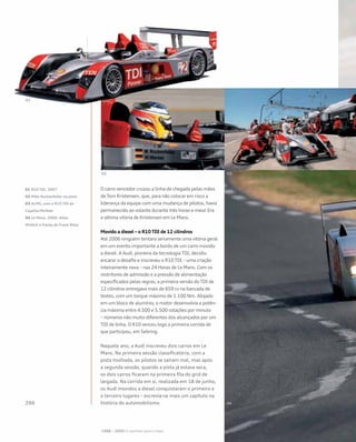 O carro vencedor cruzou a linha de chegada pelas mãos
de Tom Kristensen, que, para não colocar em risco a
liderança da equipe com uma mudança de pilotos, havia
permanecido ao volante durante três horas e meia! Era
a sétima vitória de Kristensen em Le Mans.
Movido a diesel – o R10 TDI de 12 cilindros
Até 2006 ninguém tentara seriamente uma vitória geral
em um evento importante a bordo de um carro movido
a diesel. A Audi, pioneira da tecnologia TDI, decidiu
encarar o desafio e inscreveu o R10 TDI – uma criação
inteiramente nova – nas 24 Horas de Le Mans. Com os
restritores de admissão e a pressão de alimentação
especificados pelas regras, a primeira versão do TDI de
12 cilindros entregava mais de 659 cv na bancada de
testes, com um torque máximo de 1.100 Nm. Alojado
em um bloco de alumínio, o motor desenvolvia a potên-
cia máxima entre 4.500 e 5.500 rotações por minuto
– números não muito diferentes dos alcançados por um
TDI de linha. O R10 venceu logo a primeira corrida de
que participou, em Sebring.
Naquele ano, a Audi inscreveu dois carros em Le
Mans. Na primeira sessão classificatória, com a
pista molhada, os pilotos se saíram mal, mas após
a segunda sessão, quando a pista já estava seca,
os dois carros ficaram na primeira fila do grid de
largada. Na corrida em si, realizada em 18 de junho,
os Audi movidos a diesel conquistaram o primeiro e
o terceiro lugares – escrevia-se mais um capítulo na
história do automobilismo.
01 R10 TDI, 2007
02 Mike Rockenfeller na pista
03 ALMS, com o R10 TDI de
Capello/McNish
04 Le Mans, 2006: Allan
McNish à frente de Frank Biela
1988 – 2009 O caminho para o topo
 