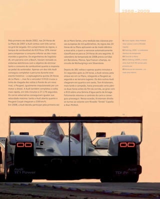 Pela primeira vez desde 2002, nas 24 Horas de
Le Mans de 2007 a Audi contou com três carros
no grid de largada. Em cumprimento às regras, o
tanque de combustível do R10 ficou 10% menor
para compensar o consumo inferior ao dos rivais
movidos a gasolina. Os engenheiros de Ingolsta-
dt, em parceria com a Bosch, haviam revisado os
sistemas eletrônicos com o objetivo de otimizar
tanto o consumo de combustível quanto a resposta
ao pedal do acelerador. Apenas um dos três Audi
conseguiu completar o percurso durante esse
evento histórico – a septuagésima quinta 24 Horas
de Le Mans –, mas foi o vencedor! O R10 cruzou a
linha de chegada dez voltas à frente de um novo
rival, o Peugeot, igualmente impulsionado por um
motor a diesel. A Audi também completou a volta
mais rápida, em três minutos e 27,176 segundos.
Os carros adversários conseguiram igualar sua
velocidade máxima: tanto o Audi aberto quanto o
Peugeot Coupé chegaram a 339 km/h.
Em 2008, a Audi decidiu participar pela primeira vez
da Le Mans Series, uma reedição das clássicas pro-
vas europeias de mil quilômetros. As regras das 24
Horas de Le Mans aplicavam-se de modo idêntico
a essa série, e quem a vencesse automaticamente
classificava-se para as 24 Horas do ano seguinte. O
calendário da temporada de 2008 previa corridas
em Barcelona, Monza, Spa-Francor¬champs, no
circuito de Nürburgring e em Silverstone.
Depois de 381 voltas e apenas quatro minutos e
31 segundos após as 24 horas, a Audi venceu pela
oitava vez em Le Mans, relegando a Peugeot ao
segundo e ao terceiro lugares. Os dois outros Audi
chegaram em quarto e em sexto. Tom Kristensen,
mais tarde o campeão, havia provocado certo pâni-
co duas horas antes do fim da corrida, ao girar com
o R10 sobre uma lâmina d’água perto de Arnage.
Felizmente retomou o controle do carro e conse-
guiu prosseguir. Nessa ocasião, Kristensen dividia
os turnos ao volante com Rinaldo “Dindo” Capello
e Alan McNish.
01 Troca rápida: Allan McNish
(esq.) passa o carro a Rinaldo
Capello
02 Sebring, 2006 – a tradicional
abertura da temporada
03 Cena de Le Mans
04 Em Sebring (2009), o novís-
simo Audi R15 TDI venceu pela
primeira vez
05 Rumo ao sol nascente – e a
mais uma vitória!
 