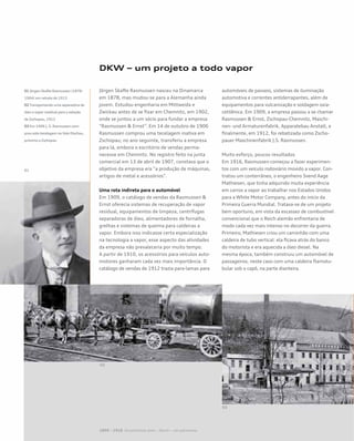 DKW – um projeto a todo vapor
Jörgen Skafte Rasmussen nasceu na Dinamarca
em 1878, mas mudou-se para a Alemanha ainda
jovem. Estudou engenharia em Mittweida e
Zwickau antes de se fixar em Chemnitz, em 1902,
onde se juntou a um sócio para fundar a empresa
“Rasmussen & Ernst”. Em 14 de outubro de 1906
Rasmussen comprou uma tecelagem inativa em
Zschopau; no ano seguinte, transferiu a empresa
para lá, embora o escritório de vendas perma-
necesse em Chemnitz. No registro feito na junta
comercial em 13 de abril de 1907, constava que o
objetivo da empresa era “a produção de máquinas,
artigos de metal e acessórios”.
Uma rota indireta para o automóvel
Em 1909, o catálogo de vendas da Rasmussen &
Ernst oferecia sistemas de recuperação de vapor
residual, equipamentos de limpeza, centrífugas
separadoras de óleo, alimentadores de fornalha,
grelhas e sistemas de queima para caldeiras a
vapor. Embora isso indicasse certa especialização
na tecnologia a vapor, esse aspecto das atividades
da empresa não prevaleceria por muito tempo.
A partir de 1910, os acessórios para veículos auto-
motores ganharam cada vez mais importância. O
catálogo de vendas de 1912 trazia para-lamas para
automóveis de passeio, sistemas de iluminação
automotiva e correntes antiderrapantes, além de
equipamentos para vulcanização e soldagem oxia-
cetilênica. Em 1909, a empresa passou a se chamar
Rasmussen & Ernst, Zschopau-Chemnitz, Maschi-
nen- und Armaturenfabrik, Apparatebau Anstalt, e
finalmente, em 1912, foi rebatizada como Zscho-
pauer Maschinenfabrik J.S. Rasmussen.
Muito esforço, poucos resultados
Em 1916, Rasmussen começou a fazer experimen-
tos com um veículo rodoviário movido a vapor. Con-
tratou um conterrâneo, o engenheiro Svend Aage
Mathiesen, que tinha adquirido muita experiência
em carros a vapor ao trabalhar nos Estados Unidos
para a White Motor Company, antes do início da
Primeira Guerra Mundial. Tratava-se de um projeto
bem oportuno, em vista da escassez de combustível
convencional que o Reich alemão enfrentaria de
modo cada vez mais intenso no decorrer da guerra.
Primeiro, Mathiesen criou um caminhão com uma
caldeira de tubo vertical: ela ficava atrás do banco
do motorista e era aquecida a óleo diesel. Na
mesma época, também construiu um automóvel de
passageiros, neste caso com uma caldeira flamotu-
bular sob o capô, na parte dianteira.
01 Jörgen Skafte Rasmussen (1878-
1964) em retrato de 1913
02Transportando uma separadora de
óleo e vapor residual para a estação
de Zschopau, 1912
03 Em 1906 J. S. Rasmussen com-
prou esta tecelagem noVale Dischau,
próximo a Zschopau
01
02
03
1899 – 1918 Os primeiros anos – Horch – um panorama
 